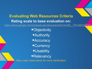 Evaluating Web Resources Criteria
Rating scale to base evaluation on:
https://docs.google.com/a/hawaii.edu/document/d/1UcLMl__YKt-NSCkPDKwd
•Objectivity
•Authority
•Accuracy
•Currency
•Usability
•Relevancy
Also, read notes below for more clarification
 