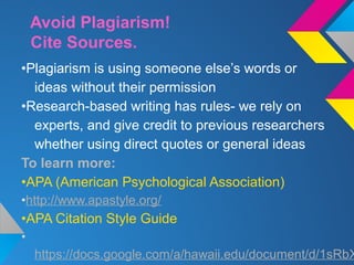 Avoid Plagiarism!
Cite Sources.
•Plagiarism is using someone else’s words or
ideas without their permission
•Research-based writing has rules- we rely on
experts, and give credit to previous researchers
whether using direct quotes or general ideas
To learn more:
•APA (American Psychological Association)
•http://www.apastyle.org/
•APA Citation Style Guide
•
https://docs.google.com/a/hawaii.edu/document/d/1sRbX
 
