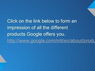 Click on the link below to form an
impression of all the different
products Google offers you.
http://www.google.com/intl/en/about/produ
 