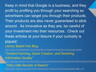 Keep in mind that Google is a business, and they
profit by profiling you through your searching so
advertisers can target you through their products.
Their products are also never guaranteed to stick
around. As innovative as they are, be careful of
your investment into their resources. Check out
these articles at your leisure if your curiosity is
piqued:
Library Babel Fish Blog
http://www.insidehighered.com/blogs/library-babel-fish/reading-end-google-reader
“Content Farming, Quick Creation, and Declining
Information Quality”
http://web.ebscohost.com.eres.library.manoa.hawaii.edu/ehost/detail?vid=3&sid=b822e758-d4aa
“Dirty Little Secrets of Search”
http://www.nytimes.com/2011/02/13/business/13search.html?pagewanted=all&_r=0
 