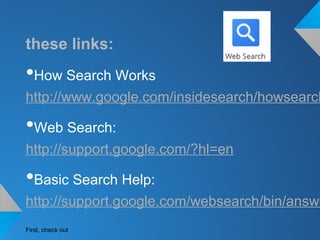 these links:
•How Search Works
http://www.google.com/insidesearch/howsearch
•Web Search:
http://support.google.com/?hl=en
•Basic Search Help:
http://support.google.com/websearch/bin/answe
First, check out
 