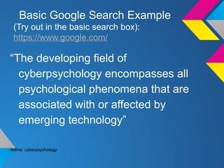 Basic Google Search Example
(Try out in the basic search box):
https://www.google.com/
“The developing field of
cyberpsychology encompasses all
psychological phenomena that are
associated with or affected by
emerging technology”
define: cyberpsychology
 