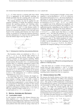 This article has been accepted for publication in a future issue of this journal, but has not been fully edited. Content may change prior to final publication.




IEEE TRANSACTIONS ON KNOWLEDGE AND DATA ENGINEERING, VOL. X, NO. Y, JANUARY 200Z                                                                                   4



(i, j) ∈ M , there must be a warping path from which                               sliding window. A local pattern l of length w from a time
M [i, j] is aggregated. In full sequence matching, we                              sequence s1 can be described as l = (θt , θa , θs ), which are
should guarantee that the warping path of each entry                               the position (mid point) of l in s1 , the mean amplitude of
(i, j) (i × j > 0) is initialized from the entry (0, 0).                           data items in l and the shape signature of l respectively.
   The warping distance can also be applied for sub-                               The distance of two local patterns l in s1 and l in s2 , can
sequence matching, to handle the temporal variances                                be measured as D1 (l, l ) = f (|θa − θa |, |θs − θs |), which
between the querying patterns and matching subse-                                  is a weighted sum of the differences in amplitude and
quences. Given a querying pattern q and a long time                                shape features of two local patterns. The weights in f is
series s of length m and n, a wide distance matrix M                               application-speciﬁc, depending on the tolerance of the
of (m + 1) × (n + 1) can be created (shown in Figure 4).                           amplitude difference and that of the shape difference.
Instead of evaluating the distance of two full time series                            A local pattern match (LPM) p is formed from l and
based on the warping path between two ﬁxed corner                                  l if D1 (l, l ) < ε, which means that there is a match
entries, we propose to evaluate the distances between q                            between l and l . We label the positions of l in s1 and
and the subsequences of s based on the warping paths                               l in s2 as xp and yp respectively. A matching matrix of
from the bottom edge to the top edge of M .                                        m × n is shown in Figure 5 to describe the match of local
                                                                                   patterns in s1 and s2 . The relative positions of l and l
                                                        M[m, e]
                                                                                   are obtained by projecting p horizontally and vertically.
                      x                                                            A LPM p can be described by the coordinates of two
                  q                                                                local patterns: p = (xp , yp , ψp ) = (θt , θt , θt − θt ), where ψp
                          ...                                     ...
                      i
                                              M[i, j]                              represents the temporal shifting of two local patterns.

                                          j
                                                                                                                             m
                                M[0, b]                  y
                                                  s
                                                                                                s1                                               p
                                                                                                       l                          l
Fig. 4. Subsequence matching using warping distances                                                   p.x      m
                                                                                                                            p.x
                                                                                       0
                                                                                                                            s1
   The boundary entries are initialized as M [0, j] = 0,                                         s2                          x
M [i, 0] = +∞ (i > 0). All the other entries in M                                                         l’
                                                                                                                                                  l’
are computed column-by-column following the same                                       0                  p.y        n
                                                                                                                             O            y     p.y    s2      n
recursive function as full sequence matching. Within
each column, they are computed in a bottom-up manner.                              Fig. 5. An example of an LPM and its corresponding local
In each column, the top entry M [m, e] is used to evaluate
                                                                                   patterns in matching matrix.
whether there is a matching subsequence ended at the
position e of the long time series s. For each entry (m, e)
                                                                                      Note that there are a number of local patterns ex-
of the top edge of M , a warping path can be traced
                                                                                   tracted from two time sequences s1 and s2 . A large
out. Given such a warping path (which starts at (0, b)
                                                                                   number of LPMs will be formed if s1 and s2 are similar
and ends at (m, e)), the warping distance (or its square)
                                                                                   in shapes. Their distribution can be visualized in the
between q and subsequence s[b : e] can then be measured
                                                                                   matching matrix formed from the two sequences.
as M [m, e]. The subsequence s[b : e] will be a matching
subsequence to q if M [m, e] ≤ δ.                                                  3.2 Distance between two LPMs
   For streaming time series scenarios, the length of s
is not ﬁxed. Data items of s evolve dynamically. We                                We measure the SpADe distance of two time series by
may maintain a sliding window of width w (which is                                 ﬁnding the best combination of LPMs in the matching
comparable to m) as the width of matrix M . When a                                 matrix, such that they can maximize the matches of s1
new data item is appended to s, a new column of M will                             and s2 . The quality of LPM combination is determined
be recomputed by refreshing all entries in that column                             by the following two criteria: 1), the projections (vertical
in a bottom-up manner. Such a technique can also be                                and horizontal) of LPMs should cover large regions of
applied in subsequence matching when n is too large. In                            s1 and s2 . The larger the covered regions, the more
this case, instead of using a matrix of (m + 1) × (n + 1),                         data items in s1 and s2 are matched; 2), the temporal
a small matrix of (m + 1) × w is enough (w       n).                               shifting of two LPMs should be as small as possible,
                                                                                   which means that two LPMs can be obtained by a similar
3   S PATIAL A SSEMBLING D ISTANCE                                                 transformation from local patterns in s1 to local patterns
                                                                                   in s2 . We deﬁne the gaps between two LPMs p1 and p2
3.1 Local pattern match                                                            on s1 and s2 as Dx (p2 , p1 ) and Dy (p2 , p1 ) respectively:
In full sequence matching, the distance between two
time sequences s1 [1 : m] and s2 [1 : n] is measured                                                     max(xp2 − xp1 − w, 0)                if xp2 > xp1 ;
                                                                                   Dx (p2 , p1 ) =
based on the full length of two sequences. We borrow the                                                 +∞                                   otherwise.
idea from General Match [23], and extract a set of small                                                     max(yp2 − yp1 − w, 0) if yp2 > yp1 ;
                                                                                    Dy (p2 , p1 ) =
local patterns from time series by using a ﬁxed size of                                                      +∞                    otherwise.
 