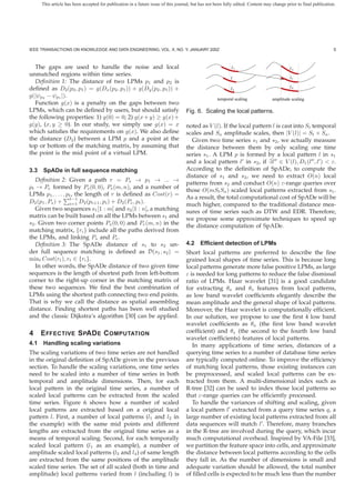 This article has been accepted for publication in a future issue of this journal, but has not been fully edited. Content may change prior to final publication.




IEEE TRANSACTIONS ON KNOWLEDGE AND DATA ENGINEERING, VOL. X, NO. Y, JANUARY 200Z                                                                                   5



  The gaps are used to handle the noise and local                                                          l1                              l3
unmatched regions within time series.
                                                                                                           l                               l1
  Deﬁnition 1: The distance of two LPMs p1 and p2 is
deﬁned as D2 (p2 , p1 ) = g(Dx (p2 , p1 )) + g(Dy (p2 , p1 )) +                                            l2                              l4

g(|ψp2 − ψp1 |).
                                                                                                    temporal scaling             amplitude scaling
  Function g(x) is a penalty on the gaps between two
LPMs, which can be deﬁned by users, but should satisfy                             Fig. 6. Scaling the local patterns.
the following properties: 1) g(0) = 0; 2) g(x + y) ≥ g(x) +
g(y), (x, y ≥ 0). In our study, we simply use g(x) = x                             noted as V (l). If the local pattern l is cast into St temporal
which satisﬁes the requirements on g(x). We also deﬁne                             scales and Sa amplitude scales, then |V (l)| = St × Sa .
the distance (D2 ) between a LPM p and a point at the                                Given two time series s1 and s2 , we actually measure
top or bottom of the matching matrix, by assuming that                             the distance between them by only scaling one time
the point is the mid point of a virtual LPM.                                       series s1 . A LPM p is formed by a local pattern l in s1
                                                                                   and a local pattern l in s2 , if ∃l ∈ V (l), D1 (l , l ) < ε.
3.3 SpADe in full sequence matching                                                According to the deﬁnition of SpADe, to compute the
                                                                                   distance of s1 and s2 , we need to extract O(n) local
   Deﬁnition 2: Given a path r = Ps → p1 → ... →
                                                                                   patterns from s2 and conduct O(n) ε-range queries over
pt → Pe formed by Ps (0, 0), Pe (m, n), and a number of
                                                                                   those O(mSt Sa ) scaled local patterns extracted from s1 .
LPMs p1 , . . . , pt , the length of r is deﬁned as Cost(r) =
                    t−1                                                            As a result, the total computational cost of SpADe will be
D2 (p1 , Ps ) + i=1 D2 (pi+1 , pi ) + D2 (Pe , pt ).
                                                                                   much higher, compared to the traditional distance mea-
   Given two sequences s1 [1 : m] and s2 [1 : n], a matching                       sures of time series such as DTW and EDR. Therefore,
matrix can be built based on all the LPMs between s1 and                           we propose some approximate techniques to speed up
s2 . Given two corner points Ps (0, 0) and Pe (m, n) in the                        the distance computation of SpADe.
matching matrix, {ri } include all the paths derived from
the LPMs, and linking Ps and Pe .
   Deﬁnition 3: The SpADe distance of s1 to s2 un-                                 4.2 Efﬁcient detection of LPMs
der full sequence matching is deﬁned as D(s1 , s2 ) =                              Short local patterns are preferred to describe the ﬁne
mint Cost(rt ), rt ∈ {ri }.                                                        grained local shapes of time series. This is because long
   In other words, the SpADe distance of two given time                            local patterns generate more false positive LPMs, as large
sequences is the length of shortest path from left-bottom                          ε is needed for long patterns to reduce the false dismissal
corner to the right-up corner in the matching matrix of                            ratio of LPMs. Haar wavelet [31] is a good candidate
these two sequences. We ﬁnd the best combination of                                for extracting θa and θs features from local patterns,
LPMs using the shortest path connecting two end points.                            as low band wavelet coefﬁcients elegantly describe the
That is why we call the distance as spatial assembling                             mean amplitude and the general shape of local patterns.
distance. Finding shortest paths has been well studied                             Moreover, the Haar wavelet is computationally efﬁcient.
and the classic Dijkstra’s algorithm [30] can be applied.                          In our solution, we propose to use the ﬁrst 4 low band
                                                                                   wavelet coefﬁcients as θa (the ﬁrst low band wavelet
4   E FFECTIVE S PAD E C OMPUTATION                                                coefﬁcient) and θs (the second to the fourth low band
                                                                                   wavelet coefﬁcients) features of local patterns.
4.1 Handling scaling variations                                                       In many applications of time series, distances of a
The scaling variations of two time series are not handled                          querying time series to a number of database time series
in the original deﬁnition of SpADe given in the previous                           are typically computed online. To improve the efﬁciency
section. To handle the scaling variations, one time series                         of matching local patterns, those existing instances can
need to be scaled into a number of time series in both                             be preprocessed, and scaled local patterns can be ex-
temporal and amplitude dimensions. Then, for each                                  tracted from them. A multi-dimensional index such as
local pattern in the original time series, a number of                             R-tree [32] can be used to index those local patterns so
scaled local patterns can be extracted from the scaled                             that ε-range queries can be efﬁciently processed.
time series. Figure 6 shows how a number of scaled                                    To handle the variances of shifting and scaling, given
local patterns are extracted based on a original local                             a local pattern l extracted from a query time series q, a
pattern l. First, a number of local patterns (l1 and l2 in                         large number of existing local patterns extracted from all
the example) with the same mid points and different                                data sequences will match l . Therefore, many branches
lengths are extracted from the original time series as a                           in the R-tree are involved during the query, which incur
means of temporal scaling. Second, for each temporally                             much computational overhead. Inspired by VA-File [33],
scaled local pattern (l1 as an example), a number of                               we partition the feature space into cells, and approximate
amplitude scaled local patterns (l3 and l4 ) of same length                        the distance between local patterns according to the cells
are extracted from the same positions of the amplitude                             they fall in. As the number of dimensions is small and
scaled time series. The set of all scaled (both in time and                        adequate variation should be allowed, the total number
amplitude) local patterns varied from l (including l) is                           of ﬁlled cells is expected to be much less than the number
 
