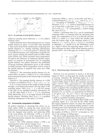 This article has been accepted for publication in a future issue of this journal, but has not been fully edited. Content may change prior to final publication.




IEEE TRANSACTIONS ON KNOWLEDGE AND DATA ENGINEERING, VOL. X, NO. Y, JANUARY 200Z                                                                                   7


                     t     shrinking   t r t+m expanding t e
             m              match                    match
                                                                                   consecutive LPMs pt1 and pt2 in the path, such that, pt1
                                                                                   is detected behind pt2 , i.e., ypt1 ≥ ypt2 , and Dx (pt2 , pt1 ) =
            q                                                                      +∞. According to Deﬁnition 1, D2 (pt2 , pt1 ) = +∞.
                                   shortest path
         ...                                                   ...                 Therefore, Dc (p) = +∞, which is impossible because we
                                                                                   can at least ﬁnd a path from Ps (0, yp − w ) to p whose
                                                                                                                                   2
                                                                                   cost is only g(xp − w ). Consequently, p1 cannot change
                                                                                                        2
                                                                                   the value of Dc (p).
                0    Ps     ...        s       ...                                    Lemma 1 guarantees that Dc (p) can be immediately
                                                                                   computed when p is detected from the streaming time
Fig. 8. An example of local SpADe distance.
                                                                                   series. The computation of Dc (p) is to ﬁnd the previous
called an expanding match; otherwise, u < 1, it is called a                        LPM of p, noted as p , from which the shortest path
shrinking match.                                                                   from the bottom edge of the matching matrix to p is
   Pattern detection tries to ﬁnd subsequences of s whose                          found, i.e., p = argminp1 (Dc (p1 ) + D2 (p, p1 )). According
SpADe distance to query q is less than some threshold                              to Deﬁnition 1, p should be in the left-bottom corner
δ. This can be achieved by continuously computing local                            of p. Figure 9 shows the searching region ABOC of p .
SpADe distances, i.e., ﬁnding matching subsequences                                This is because for those LPMs whose reference point is
satisfying D(q, s, t) ≤ δ at every point of s. However, this                       beyond ABOC, one of the gaps of p to them will be +∞.
is not efﬁcient because each computation of SpADe dis-
                                                                                                                          .
                                                                                                                          .
tance requires ﬁnding the shortest path of LPMs within                                                                    .
                                                                                                                              O’ O p
some window size, which consumes much computation.                                                     B       B’
To improve the efﬁciency of continuous SpADe compu-
                                                                                                 ...           ε                                  ...
tation, we propose an incremental way of computing
SpADe distance. For pattern detection, the probability                                             q
                                                                                                              A’          .   O" C’
of having matching subsequence grows as the number                                                                        .
                                                                                                                          .
                                                                                                       A                            C
of LPMs increases. Much computation will be saved if                                                                ...   s   ...
the SpADe distance is updated only when new LPMs
are detected.                                                                      Fig. 9. Searching region of previous LPM.
   Deﬁnition 5: The cumulating SpADe distance of a de-
tected LPM p to query q, noted as Dc (p), is the shortest                             However, it is not necessary to search p in the large
path starting from points at the bottom edge of matching                           region of ABOC, as large gaps are usually not allowed
matrix to p.                                                                       in practice. Therefore, the searching region of p can
   Deﬁnition 6: The potential SpADe distance of a LPM                              be reduced by constraining the gaps between two con-
p to query q is deﬁned as Dp (p) = Dc (p) + g(m − xp − w ).                        secutive LPMs. Figure 9 shows the constraint searching
                                                         2
   Dc (p) is a lower bound on the length of paths passing                          region A B OC with a gap bound of ξ. The efﬁciency
through p and linking the bottom and top edges of the                              of computing Dc (p) will be improved signiﬁcantly when
matching matrix. Once Dc (p) > δ, p will not emerge                                small ξ is applied. The cumulating SpADe distance and
in the path of any qualiﬁed matching subsequence for                               potential SpADe distance with the constraint region are
q. On the other hand, if Dc (p) ≤ δ, p is a promising                              denoted as Dc,ξ (p) and Dp,ξ (p) respectively. On detecting
LPM. Meanwhile, Dp (p) is an upper bound of the local                              p , we get Dc,ξ (p) = Dc,ξ (p ) + D(p, p ). For range query,
SpADe distance. Therefore, Once Dp (p) ≤ δ, a qualiﬁed                             if Dc,ξ (p) > δ, we simply drop p as it will not appear as
matching subsequence to the query q is found.                                      a LPM in a qualiﬁed matching subsequence.
                                                                                      To ﬁnd p of p, we need maintain those LPMs in the
                                                                                   searching region of p , and test all the LPMs within
5.2 Incremental computation of SpADe                                               this region column-by-column. To reduce the number of
On pattern detection in streaming time series, we ac-                              detected LPMs, we use disjoint sliding windows on the
tually detect LPMs by cutting the most recent local                                streaming time series. Meanwhile, for each query pattern
pattern from streaming data sequence, extracting feature                           q, a sliding step of w is applied. As shown in Figure 9,
                                                                                                         c                                   2
from the chopped local pattern, and retrieving LPMs                                the number of LPMs in A B O O” is bounded as cξ2        w
of the local pattern. On detecting a LPM p, it will be                             due to the strategy of sliding steps.
perfect if Dc (p) and Dp (p) can be computed on the ﬂy.                               The above model guarantees that Dc,ξ (p) can be com-
The following lemma supports this incremental way of                               puted column-by-column because the previous LPM of
                                                                                                                  ξ
SpADe computation.                                                                 p must be in the previous w columns of the column p
   Lemma 1: The LPMs detected behind a LPM p on                                    locates. Therefore, for each query pattern q, the number
streaming time series will not change Dc (p).                                      of LPMs need to be dynamically maintained is bounded
   Proof: Suppose p1 is detected behind p. Therefore,                              as O( cmξ ). If there are N query patterns with largest
                                                                                           w2
yp1 ≥ yp . If p1 changes Dc (p), it should be in the shortest                                   ¯
                                                                                   length of m, the memory cost of continuous SpADe
path of Dc (p). Let p1 → ... → pt → p is a path from p1                            computation will be bounded as the maximal number
                                                                                                                            ¯
to p in shortest path. Then we must be able to ﬁnd two                             of LPMs need to maintained, O( cN mξ ). If t is the av-
                                                                                                                          w2
 