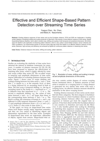 This article has been accepted for publication in a future issue of this journal, but has not been fully edited. Content may change prior to final publication.




         IEEE TRANSACTIONS ON KNOWLEDGE AND DATA ENGINEERING, VOL. X, NO. Y, JANUARY 200Z                                                                                     1




                  Effective and Efﬁcient Shape-Based Pattern
                     Detection over Streaming Time Series
                                                                       Yueguo Chen, Ke Chen,
                                                                      and Mario A. Nascimento,

                Abstract—Existing distance measures of time series such as the Euclidean distance, DTW and EDR are inadequate in handling
                certain degrees of amplitude shifting and scaling variances of data items. We propose a novel distance measure of time series, Spatial
                Assembling Distance (SpADe), that is able to handle noisy, shifting and scaling in both temporal and amplitude dimensions. We further
                apply the SpADe to the application of streaming pattern detection, which is very useful in trend-related analysis, sensor networks and
                video surveillance. Our experimental results on real time series data sets show that SpADe is an effective distance measure of time
                series. Moreover, high accuracy and efﬁciency are achieved by SpADe for continuous pattern detection in streaming time series.

                Index Terms—Distance measure, time series, shifting and scaling, pattern detection.

                                                                                          ✦


                                                                                                                                             11 1
                                                                                                                                             00 0
                                                                                                                                              11
                                                                                                                                              00
         1      I NTRODUCTION                                                                                                b            1
                                                                                                                                          0
                                                                                                                                             1
                                                                                                                                             0
                                                                                                                                            0 e
                                                                                                                                            1
                                                                                                                         11
                                                                                                                         00
                                                                                                                        11 1
                                                                                                                        00 0
                                                                                                                         1 1
                                                                                                                         0 0
                                                                                                                     11 11 1
                                                                                                                     00 00 0 s1
                                                                                                                         1
                                                                                                                         0               1
                                                                                                                                         0
         Studies on evaluating the similarity of time series have                                                    11
                                                                                                                     00
                                                                                                                      0 hump 0
                                                                                                                      1
                                                                                                                               1
                                                                                                                               0
                                                                                                                                1       1
                                                                                                                                        0ascending
                                                                                                                     1
                                                                                                                     0         00 c d0
                                                                                                                               11      1
                                                                                                                                       0
         attracted the interest of database community for many                                                      a0
                                                                                                                     1          00 0 1
                                                                                                                                11 1
                                                                                                                   11
                                                                                                                   00
                                                                                                                   1
                                                                                                                   0                1 1
                                                                                                                                    0 0
                                                                                                                                                11
                                                                                                                                                00
                                                                                                                                                 1
                                                                                                                                                 0
         years. A number of distance measures [1], [2], [3], [4]                                                          1
                                                                                                                          0
                                                                                                                         11
                                                                                                                         00                    1
                                                                                                                                               011
                                                                                                                                                00
                                                                                                                                                 1
                                                                                                                                                 0
                                                                                                                         1
                                                                                                                         0 1                  1
                                                                                                                                              0 e’
                                                                                                                        0 b’ 00 00
                                                                                                                        1     1 11
                                                                                                                              1
                                                                                                                              0   11
                                                                                                                                  00          1
                                                                                                                                              0
         have been proposed to improve the effectiveness of                                                        11 1
                                                                                                                   00 0
                                                                                                                     1
                                                                                                                     0        11
                                                                                                                              00            1
                                                                                                                                            01
                                                                                                                                             0
                                                                                                                   11
                                                                                                                   11
                                                                                                                   00        1111f’
                                                                                                                   0 0 s2 0000 0 d’ 0
                                                                                                                                1
                                                                                                                                0
                                                                                                                                 c’         1
                                                                                                                                            0
                                                                                                                     a’         00 1
                                                                                                                                11 0
                                                                                                                                 11 00 1
                                                                                                                                 00 1 11 0
         matching time series, which is highly affected by noise                                                                     11 1
                                                                                                                                     00 0
                                                                                                                                      00 1
                                                                                                                                      11
         and warps within time series [5]. The so-called warps
                                                                                              Fig. 1. Illustration of noise, shifting and scaling in tempo-
         in temporal and amplitude dimensions of time series
                                                                                              ral and amplitude dimensions of time series.
         impose difﬁculties in evaluating distances between time
         series. Figure 1 shows cases of warps (shifting and
                                                                                              ries may contain certain degrees of various warping
         scaling) existing between two time series s1 and s2 . Note
                                                                                              factors mentioned above. A distance measure of time
         that s1 is similar to s2 at the semantic level, as there
                                                                                              series is sensitive to a warping factor if a large distance
         is a hump followed by an ascending trend in both of
                                                                                              is generated for two similar time series with such a
         them. The ﬁrst warp is temporal shifting, i.e., the lag of
                                                                                              warping factor. An effective distance measure should be
         ascending trend to the hump in s1 (measured as d − c)
                                                                                              insensitive to the above warping factors.
         is different from that (measured as d − c ) in s2 . The
         second is amplitude shifting, e.g., the values of data                                  Existing distance measures of time series can be classi-
         items between d and e in s1 are larger than those of                                 ﬁed into three categories. The ﬁrst category is Euclidean-
         the corresponding items between d and e in s2 . The                                  based measures in which Euclidean distance is used in
         third is scaling, the extensions of humps in s1 and s2 are                           measuring distance between either two original time
         different in both temporal dimension (from c-a and c -                               sequences or features got from the original time se-
         a ) and amplitude dimension (from s1 [b]-s1 [a] and s2 [b ]-                         quences. It has been observed that the Euclidean distance
         s2 [a ]). Noise (f ) also exists in time series s2 .                                 is very sensitive to distortion and noise [3], [6]. More-
            In this paper, we focus on shape-based time series                                over, it only handles global time scaling by shrinking
         where local shapes usually imply important semantics                                 or stretching time sequences compulsively. The second
         and they are very useful in identifying objects and                                  category includes numerical warping distances such as
         phenomena represented by the time series. Examples                                   Dynamic Time Warping (DTW) [1] and Edit distance
         of shape-based time series are trajectories, silhouettes                             with Real Penalty (ERP) [2]. The distance between two
         of objects, signals from sensors. Shape-based time se-                               time series is aggregated over pair-wise difference of
                                                                                              data items in the optimal alignment between two time
         • Yueguo Chen is with the Key Laboratory of Data Engineering and
                                                                                              sequences. These distance measures handle local time
           Knowledge Engineering, MOE of China, Renmin University of China,                   shifting and scaling [7], but are still sensitive to cer-
           China. E-mail: chenyueguo@ruc.edu.cn                                               tain degrees of amplitude shifting and scaling as the
         • Ke Chen is with College of Computer Science, Zhejiang University. E-mail:
           chenk@zju.edu.cn
                                                                                              amplitude difference of data items will be accumulated.
         • Mario A. Nascimento is with Department of Computing Science, Univer-               The third category is ε-matching warping distances, in
           sity of Alberta. E-mail: mn@cs.ualberta.ca                                         which distance is aggregated over bounded similarity
         This work is partially sponsored by NSERC, Canada                                    scores determined by a matching threshold ε. Examples



Digital Object Indentifier 10.1109/TKDE.2010.223                          1041-4347/10/$26.00 © 2010 IEEE
 