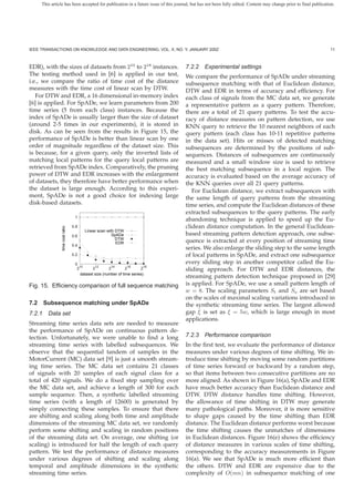 This article has been accepted for publication in a future issue of this journal, but has not been fully edited. Content may change prior to final publication.




IEEE TRANSACTIONS ON KNOWLEDGE AND DATA ENGINEERING, VOL. X, NO. Y, JANUARY 200Z                                                                                 11



EDR), with the sizes of datasets from 210 to 218 instances.                        7.2.2 Experimental settings
The testing method used in [6] is applied in our test,                             We compare the performance of SpADe under streaming
i.e., we compare the ratio of time cost of the distance                            subsequence matching with that of Euclidean distance,
measures with the time cost of linear scan by DTW.                                 DTW and EDR in terms of accuracy and efﬁciency. For
   For DTW and EDR, a 16 dimensional in-memory index                               each class of signals from the MC data set, we generate
[6] is applied. For SpADe, we learn parameters from 200                            a representative pattern as a query pattern. Therefore,
time series (5 from each class) instances. Because the                             there are a total of 21 query patterns. To test the accu-
index of SpADe is usually larger than the size of dataset                          racy of distance measures on pattern detection, we use
(around 2-5 times in our experiments), it is stored in                             KNN query to retrieve the 10 nearest neighbors of each
disk. As can be seen from the results in Figure 15, the                            query pattern (each class has 10-11 repetitive patterns
performance of SpADe is better than linear scan by one                             in the data set). Hits or misses of detected matching
order of magnitude regardless of the dataset size. This                            subsequences are determined by the positions of sub-
is because, for a given query, only the inverted lists of                          sequences. Distances of subsequences are continuously
matching local patterns for the query local patterns are                           measured and a small window size is used to retrieve
retrieved from SpADe index. Comparatively, the pruning                             the best matching subsequence in a local region. The
power of DTW and EDR increases with the enlargement                                accuracy is evaluated based on the average accuracy of
of datasets, they therefore have better performance when                           the KNN queries over all 21 query patterns.
the dataset is large enough. According to this experi-                                For Euclidean distance, we extract subsequences with
ment, SpADe is not a good choice for indexing large                                the same length of query patterns from the streaming
disk-based datasets.                                                               time series, and compute the Euclidean distances of these
                                                                                   extracted subsequences to the query patterns. The early
                                  1
                                                                                   abandoning technique is applied to speed up the Eu-
                                 0.8                                               clidean distance computation. In the general Euclidean-
               time cost ratio




                                       Linear scan with DTW
                                 0.6                  SpADe                        based streaming pattern detection approach, one subse-
                                                        DTW
                                                        EDR                        quence is extracted at every position of streaming time
                                 0.4
                                                                                   series. We also enlarge the sliding step to the same length
                                 0.2                                               of local patterns in SpADe, and extract one subsequence
                                  0                                                every sliding step in another competitor called the Eu-
                                   210      212      214       216     218         sliding approach. For DTW and EDR distances, the
                                     dataset size (number of time series)
                                                                                   streaming pattern detection technique proposed in [29]
Fig. 15. Efﬁciency comparison of full sequence matching                            is applied. For SpADe, we use a small pattern length of
                                                                                   w = 8. The scaling parameters St and Sa are set based
                                                                                   on the scales of maximal scaling variations introduced in
7.2 Subsequence matching under SpADe                                               the synthetic streaming time series. The largest allowed
7.2.1   Data set                                                                   gap ξ is set as ξ = 5w, which is large enough in most
                                                                                   applications.
Streaming time series data sets are needed to measure
the performance of SpADe on continuous pattern de-
tection. Unfortunately, we were unable to ﬁnd a long                               7.2.3 Performance comparison
streaming time series with labelled subsequences. We                               In the ﬁrst test, we evaluate the performance of distance
observe that the sequential tandem of samples in the                               measures under various degrees of time shifting. We in-
MotorCurrent (MC) data set [9] is just a smooth stream-                            troduce time shifting by moving some random partitions
ing time series. The MC data set contains 21 classes                               of time series forward or backward by a random step,
of signals with 20 samples of each signal class for a                              so that items between two consecutive partitions are no
total of 420 signals. We do a ﬁxed step sampling over                              more aligned. As shown in Figure 16(a), SpADe and EDR
the MC data set, and achieve a length of 300 for each                              have much better accuracy than Euclidean distance and
sample sequence. Then, a synthetic labelled streaming                              DTW. DTW distance handles time shifting. However,
time series (with a length of 12600) is generated by                               the allowance of time shifting in DTW may generate
simply connecting these samples. To ensure that there                              many pathological paths. Moreover, it is more sensitive
are shifting and scaling along both time and amplitude                             to shape gaps caused by the time shifting than EDR
dimensions of the streaming MC data set, we randomly                               distance. The Euclidean distance performs worst because
perform some shifting and scaling in random positions                              the time shifting causes the unmatches of dimensions
of the streaming data set. On average, one shifting (or                            in Euclidean distances. Figure 16(e) shows the efﬁciency
scaling) is introduced for half the length of each query                           of distance measures in various scales of time shifting,
pattern. We test the performance of distance measures                              corresponding to the accuracy measurements in Figure
under various degrees of shifting and scaling along                                16(a). We see that SpADe is much more efﬁcient than
temporal and amplitude dimensions in the synthetic                                 the others. DTW and EDR are expensive due to the
streaming time series.                                                             complexity of O(mn) in subsequence matching of one
 
