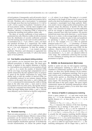 This article has been accepted for publication in a future issue of this journal, but has not been fully edited. Content may change prior to final publication.




IEEE TRANSACTIONS ON KNOWLEDGE AND DATA ENGINEERING, VOL. X, NO. Y, JANUARY 200Z                                                                                   6



of local patterns. Consequently, each cell records a list of                       w = 4k, where k is an integer. The range of w is consid-
original local patterns whose scaled local patterns fall in                        ered based on the length of time series. It cannot be too
the cells. Therefore, only a local pattern l is maintained                         small as the short local patterns may not be long enough
even though more than one local patterns in V (l) fall in                          to represent a meaningful local shape patterns. More-
a cell c. Given a query local pattern l (located in cell c),                       over, small w incurs a large number of local patterns, and
all local patterns within c and the direct neighbor cells                          therefore drops the efﬁciency of SpADe. On the other
around c are treated as the matching local patterns of l .                         hand, w also cannot be too large as 4 wavelet coefﬁcients
Therefore, efﬁciency of detecting LPMs is achieved by                              will be not enough to approximate the complex local
checking the matching local patterns within cells.                                 shapes extracted from long local patterns. On practice
   The space of wavelet coefﬁcients of local patterns is                           (tested from many time series data sets), w can be chosen
partitioned into cells. Effective widths of cells are learned                      from 64 to n , where n is the average length of time series.
                                                                                          n
                                                                                               2
from the distribution of wavelet coefﬁcients extracted                                We generate a number of scales in time and amplitude
from the training data set. For each wavelet coefﬁcient fi ,                       by specifying St and Sa . The granularity of scales is
                     ¯      −μ
we normalize it as fi = fiσi i , where ui and σi are mean                          set as 0.1. For example, if St is 7, then we generate
and standard deviation of fi respectively. The widths                              temporal scales of 0.7, 0.8, . . . , 1.3. Parameter c is chosen
of cells in the normalized wavelet coefﬁcient space are                            from 8 to 16. It cannot be too small as small c generates
set as 1 for each dimension. To limit the number of
         4                                                                         large sliding steps which will lose some LPMs. On the
           ¯               ¯
cells, all fi > 2 or all fi < −2 are treated as outlier                            contrary, c does not need to be larger than 16 because a
                                                                                                    w
partitions. Therefore, each dimension is segmented into                            sliding step of 16 is already ﬁne enough as a slide. The
18 partitions, and there are totally 184 cells in the feature                      four parameters w, St , Sa and c are adjusted within its
space of local patterns.                                                           value range. The combination achieving best accuracy
                                                                                   in cross validation of training data set is learned as the
4.3 Fast SpADe using disjoint sliding windows                                      parameters in SpADe.

Local patterns can be extracted from time series with
different granularity of sliding steps. The ﬁnest gran-                            5     S PAD E       ON    S UBSEQUENCE M ATCHING
ularity is applied in the original deﬁnition of SpADe,                             SpADe is useful not only for full sequence matching,
i.e., local patterns are extracted at every position of both                       but for subsequence matching as well. It is a good
s1 and s2 . As a result, the number of detected LPMs                               candidate to continuously monitor subsequences. In this
will be very large, incurring high computational cost of                           section, we show how SpADe distance can be continu-
SpADe. Inspired by the idea applied in [21], we propose                            ously computed in subsequence matching. First we give
to speed up the SpADe computation by using wider                                   some notions used in subsequence matching. A number
sliding steps so that the number of derived LPMs can                               of time series queries qs, describing the phenomenon
be remarkably reduced. In our solution, disjoint sliding                           interested by users, are preprocessed and stored in
windows on the query time series s2 , and a sliding step                           query engine. The streaming time series s continuously
of w (c is introduced for determining the width of sliding
    c                                                                              feeds data items to the query engine. The query engine
step) on the other time series s1 were used to extract                             continuously reports the matching subsequences whose
local patterns from two time series. The SpADe distance                            distances to any query pattern q is no more than some
can then be computed from those LPMs. The longer the                               given query threshold δ.
LPMs, the larger sliding steps within s1 and s2 , and the
more efﬁciency can be achieved on SpADe computation.
                                                      Pe                           5.1 Variance of SpADe in subsequence matching
                        m
                                                                                   Given a query pattern q[1 : m] and some recent data
                                                                                   items s[ts : te ] in the streaming time series, the local
                        s1                                                         SpADe distance of s at time point t (ts ≤ t < te ) is
                                                                                   deﬁned as:
                                                                                      Deﬁnition 4: D(q, s, t) = mini<te D(q, s[t + 1 : i]).
                        0 Ps          s2          n                                   D(q, s, t) measures the distance of the best matching
                                                                                   subsequence (to q) starting at time point t + 1 of s.
Fig. 7. SpADe computation by disjoint sliding windows.                             As shown in Figure 8, D(q, s, t) can be explained as
                                                                                   the shortest path from point Ps (0, t) to points Pe (m, t )
4.4 Parameter learning                                                             (t < t < te ). Let tr = argmint D(q, s[t + 1 : t ]). D(q, s, t)
There are some parameters, w, St , Sa and c, which affect                          is actually the full sequence matching SpADe distance
the accuracy of SpADe distance. Effective values of these                          of q to s[t + 1 : tr ]. The global time scaling of a matching
                                                                                                                                              −t
parameters can be learned from the training data set                               subsequence s[t+1 : tr ] to q can be measured as u = trm .
by maximizing the accuracy of cross validation on one                              If u = 1, the matching subsequence is in the same length
nearest neighbor classiﬁcation approach. To facilitate the                         of q, and it is called an equal-length match; If u > 1, the
wavelet transformation, we choose the pattern length                               matching subsequence will be longer than q, and it is
 