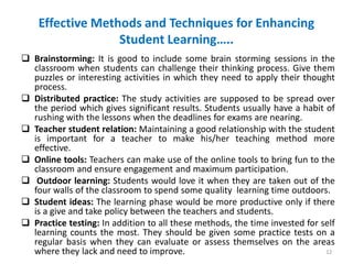 Effective Methods and Techniques for Enhancing
Student Learning…..
 Brainstorming: It is good to include some brain storming sessions in the
classroom when students can challenge their thinking process. Give them
puzzles or interesting activities in which they need to apply their thought
process.
 Distributed practice: The study activities are supposed to be spread over
the period which gives significant results. Students usually have a habit of
rushing with the lessons when the deadlines for exams are nearing.
 Teacher student relation: Maintaining a good relationship with the student
is important for a teacher to make his/her teaching method more
effective.
 Online tools: Teachers can make use of the online tools to bring fun to the
classroom and ensure engagement and maximum participation.
 Outdoor learning: Students would love it when they are taken out of the
four walls of the classroom to spend some quality learning time outdoors.
 Student ideas: The learning phase would be more productive only if there
is a give and take policy between the teachers and students.
 Practice testing: In addition to all these methods, the time invested for self
learning counts the most. They should be given some practice tests on a
regular basis when they can evaluate or assess themselves on the areas
where they lack and need to improve. 12
 