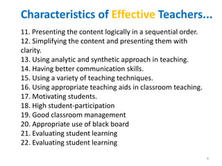 11. Presenting the content logically in a sequential order.
12. Simplifying the content and presenting them with
clarity.
13. Using analytic and synthetic approach in teaching.
14. Having better communication skills.
15. Using a variety of teaching techniques.
16. Using appropriate teaching aids in classroom teaching.
17. Motivating students.
18. High student-participation
19. Good classroom management
20. Appropriate use of black board
21. Evaluating student learning
22. Evaluating student learning
Characteristics of Effective Teachers...
8
 