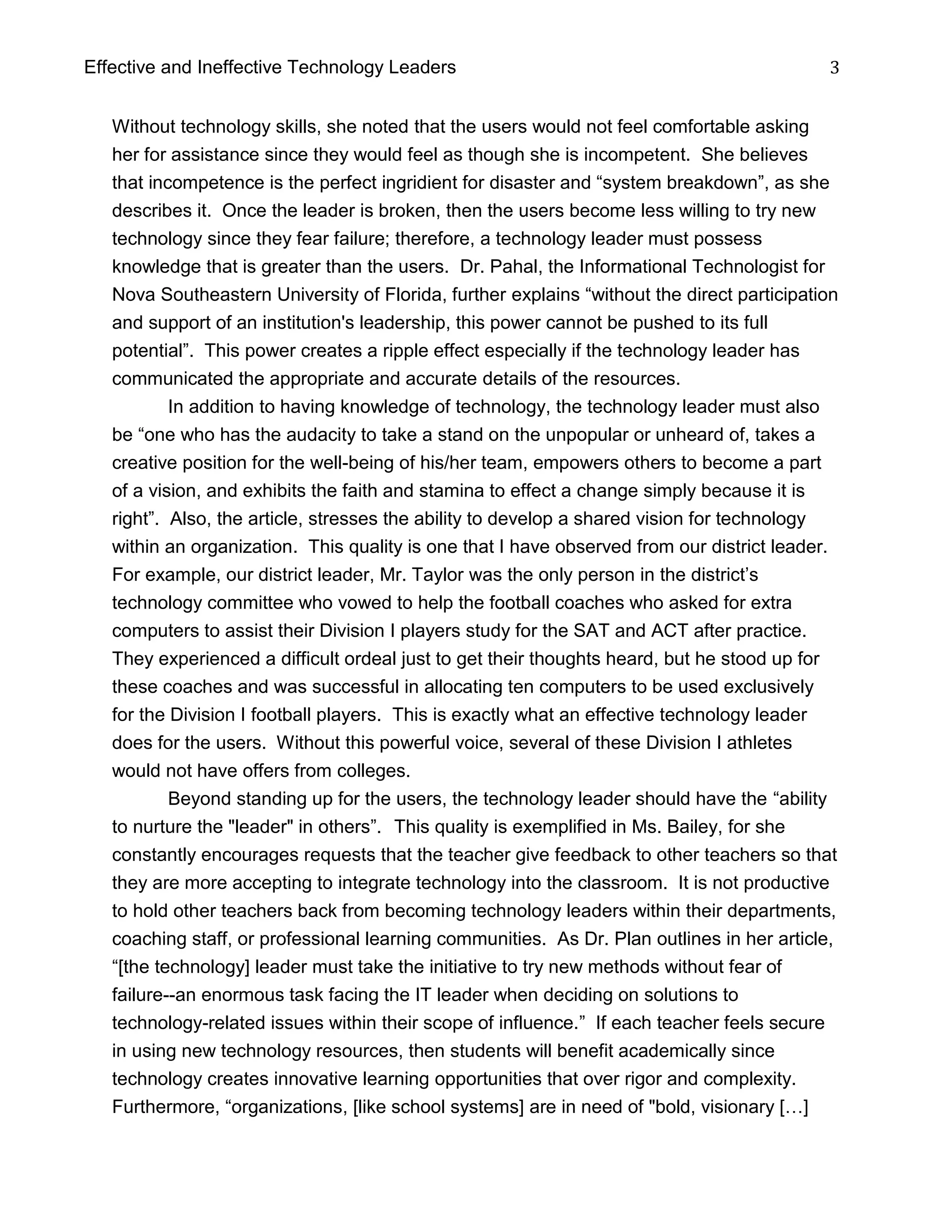 Effective and Ineffective Technology Leaders 3
Without technology skills, she noted that the users would not feel comfortable asking
her for assistance since they would feel as though she is incompetent. She believes
that incompetence is the perfect ingridient for disaster and “system breakdown”, as she
describes it. Once the leader is broken, then the users become less willing to try new
technology since they fear failure; therefore, a technology leader must possess
knowledge that is greater than the users. Dr. Pahal, the Informational Technologist for
Nova Southeastern University of Florida, further explains “without the direct participation
and support of an institution's leadership, this power cannot be pushed to its full
potential”. This power creates a ripple effect especially if the technology leader has
communicated the appropriate and accurate details of the resources.
In addition to having knowledge of technology, the technology leader must also
be “one who has the audacity to take a stand on the unpopular or unheard of, takes a
creative position for the well-being of his/her team, empowers others to become a part
of a vision, and exhibits the faith and stamina to effect a change simply because it is
right”. Also, the article, stresses the ability to develop a shared vision for technology
within an organization. This quality is one that I have observed from our district leader.
For example, our district leader, Mr. Taylor was the only person in the district’s
technology committee who vowed to help the football coaches who asked for extra
computers to assist their Division I players study for the SAT and ACT after practice.
They experienced a difficult ordeal just to get their thoughts heard, but he stood up for
these coaches and was successful in allocating ten computers to be used exclusively
for the Division I football players. This is exactly what an effective technology leader
does for the users. Without this powerful voice, several of these Division I athletes
would not have offers from colleges.
Beyond standing up for the users, the technology leader should have the “ability
to nurture the "leader" in others”. This quality is exemplified in Ms. Bailey, for she
constantly encourages requests that the teacher give feedback to other teachers so that
they are more accepting to integrate technology into the classroom. It is not productive
to hold other teachers back from becoming technology leaders within their departments,
coaching staff, or professional learning communities. As Dr. Plan outlines in her article,
“[the technology] leader must take the initiative to try new methods without fear of
failure--an enormous task facing the IT leader when deciding on solutions to
technology-related issues within their scope of influence.” If each teacher feels secure
in using new technology resources, then students will benefit academically since
technology creates innovative learning opportunities that over rigor and complexity.
Furthermore, “organizations, [like school systems] are in need of "bold, visionary […]
 