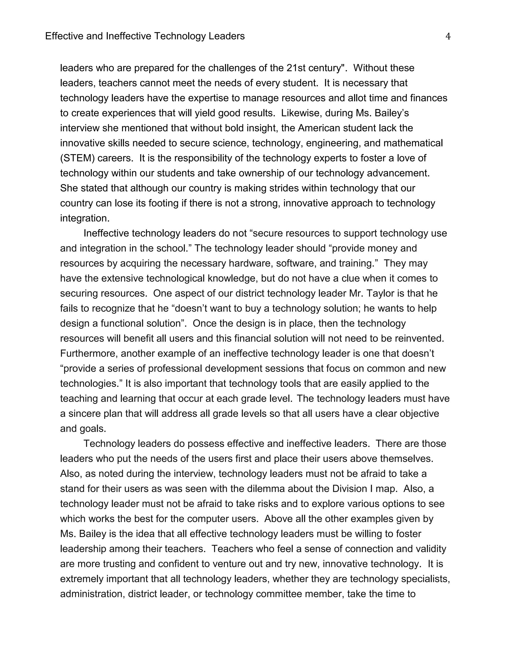 Effective and Ineffective Technology Leaders 4
leaders who are prepared for the challenges of the 21st century". Without these
leaders, teachers cannot meet the needs of every student. It is necessary that
technology leaders have the expertise to manage resources and allot time and finances
to create experiences that will yield good results. Likewise, during Ms. Bailey’s
interview she mentioned that without bold insight, the American student lack the
innovative skills needed to secure science, technology, engineering, and mathematical
(STEM) careers. It is the responsibility of the technology experts to foster a love of
technology within our students and take ownership of our technology advancement.
She stated that although our country is making strides within technology that our
country can lose its footing if there is not a strong, innovative approach to technology
integration.
Ineffective technology leaders do not “secure resources to support technology use
and integration in the school.” The technology leader should “provide money and
resources by acquiring the necessary hardware, software, and training.” They may
have the extensive technological knowledge, but do not have a clue when it comes to
securing resources. One aspect of our district technology leader Mr. Taylor is that he
fails to recognize that he “doesn’t want to buy a technology solution; he wants to help
design a functional solution”. Once the design is in place, then the technology
resources will benefit all users and this financial solution will not need to be reinvented.
Furthermore, another example of an ineffective technology leader is one that doesn’t
“provide a series of professional development sessions that focus on common and new
technologies.” It is also important that technology tools that are easily applied to the
teaching and learning that occur at each grade level. The technology leaders must have
a sincere plan that will address all grade levels so that all users have a clear objective
and goals.
Technology leaders do possess effective and ineffective leaders. There are those
leaders who put the needs of the users first and place their users above themselves.
Also, as noted during the interview, technology leaders must not be afraid to take a
stand for their users as was seen with the dilemma about the Division I map. Also, a
technology leader must not be afraid to take risks and to explore various options to see
which works the best for the computer users. Above all the other examples given by
Ms. Bailey is the idea that all effective technology leaders must be willing to foster
leadership among their teachers. Teachers who feel a sense of connection and validity
are more trusting and confident to venture out and try new, innovative technology. It is
extremely important that all technology leaders, whether they are technology specialists,
administration, district leader, or technology committee member, take the time to
 