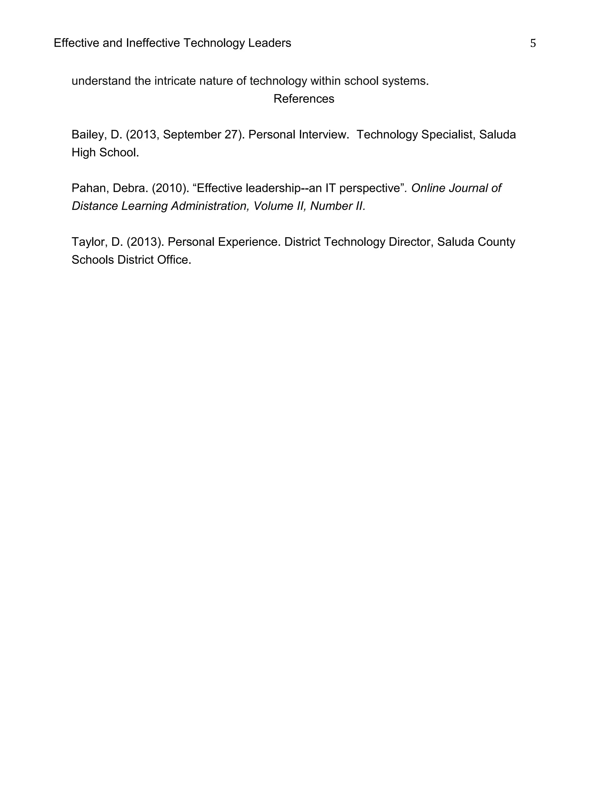 Effective and Ineffective Technology Leaders 5
understand the intricate nature of technology within school systems.
References
Bailey, D. (2013, September 27). Personal Interview. Technology Specialist, Saluda
High School.
Pahan, Debra. (2010). “Effective leadership--an IT perspective”. Online Journal of
Distance Learning Administration, Volume II, Number II.
Taylor, D. (2013). Personal Experience. District Technology Director, Saluda County
Schools District Office.
 