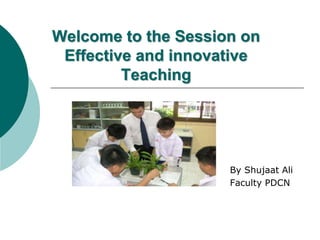 Welcome to the Session on
Effective and innovative
Teaching
By Shujaat Ali
Faculty PDCN
 