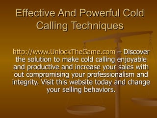 Effective And Powerful Cold Calling Techniques http://www.UnlockTheGame.com  – Discover the solution to make cold calling enjoyable and productive and increase your sales with out compromising your professionalism and integrity. Visit this website today and change your selling behaviors. 