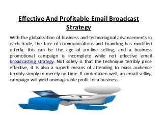 Effective And Profitable Email Broadcast
Strategy
With the globalization of business and technological advancements in
each trade, the face of communications and branding has modified
utterly. this can be the age of on-line selling, and a business
promotional campaign is incomplete while not effective email
broadcasting strategy. Not solely is that the technique terribly price
effective, it is also a superb means of attending to mass audience
terribly simply in merely no time. If undertaken well, an email selling
campaign will yield unimaginable profit for a business.
 