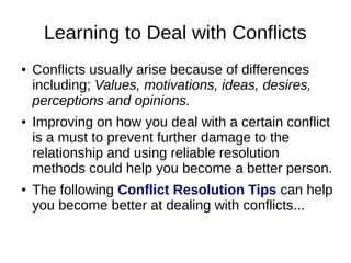 Learning to Deal with Conflicts 
● Conflicts usually arise because of differences 
including; Values, motivations, ideas, desires, 
perceptions and opinions. 
● Improving on how you deal with a certain conflict 
is a must to prevent further damage to the 
relationship and using reliable resolution 
methods could help you become a better person. 
● The following Conflict Resolution Tips can help 
you become better at dealing with conflicts... 
 