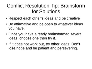Conflict Resolution Tip: Brainstorm 
for Solutions 
● Respect each other’s ideas and be creative 
● Be affirmative and be open to whatever ideas 
you have. 
● Once you have already brainstormed several 
ideas, choose one then try it. 
● If it does not work out, try other ideas. Don’t 
lose hope and be patient and persevering. 
 