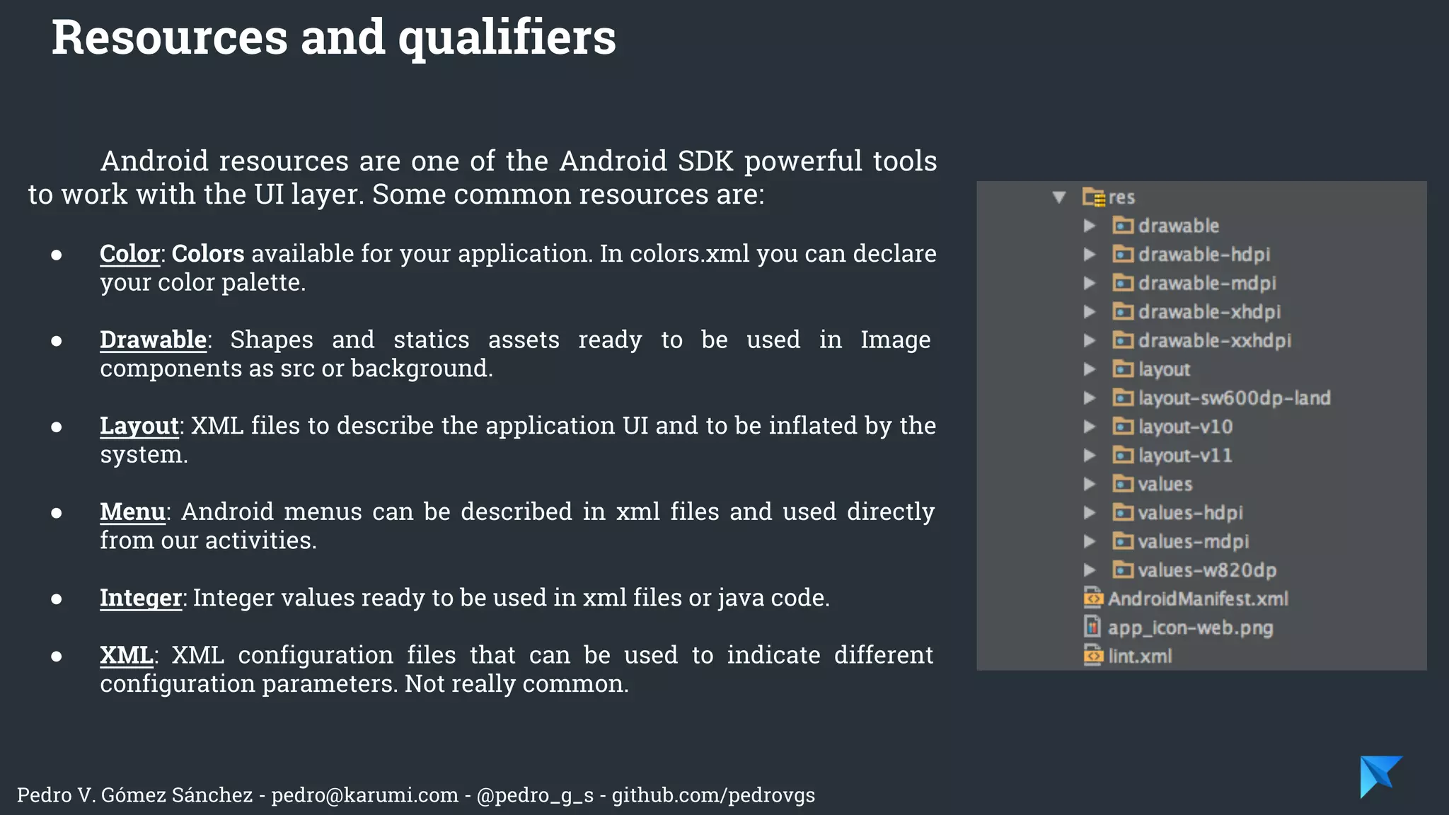 Pedro V. Gómez Sánchez - pedro@karumi.com - @pedro_g_s - github.com/pedrovgs
Android resources are one of the Android SDK powerful tools
to work with the UI layer. Some common resources are:
● Color: Colors available for your application. In colors.xml you can declare
your color palette.
● Drawable: Shapes and statics assets ready to be used in Image
components as src or background.
● Layout: XML files to describe the application UI and to be inflated by the
system.
● Menu: Android menus can be described in xml files and used directly
from our activities.
● Integer: Integer values ready to be used in xml files or java code.
● XML: XML configuration files that can be used to indicate different
configuration parameters. Not really common.
Resources and qualifiers
 