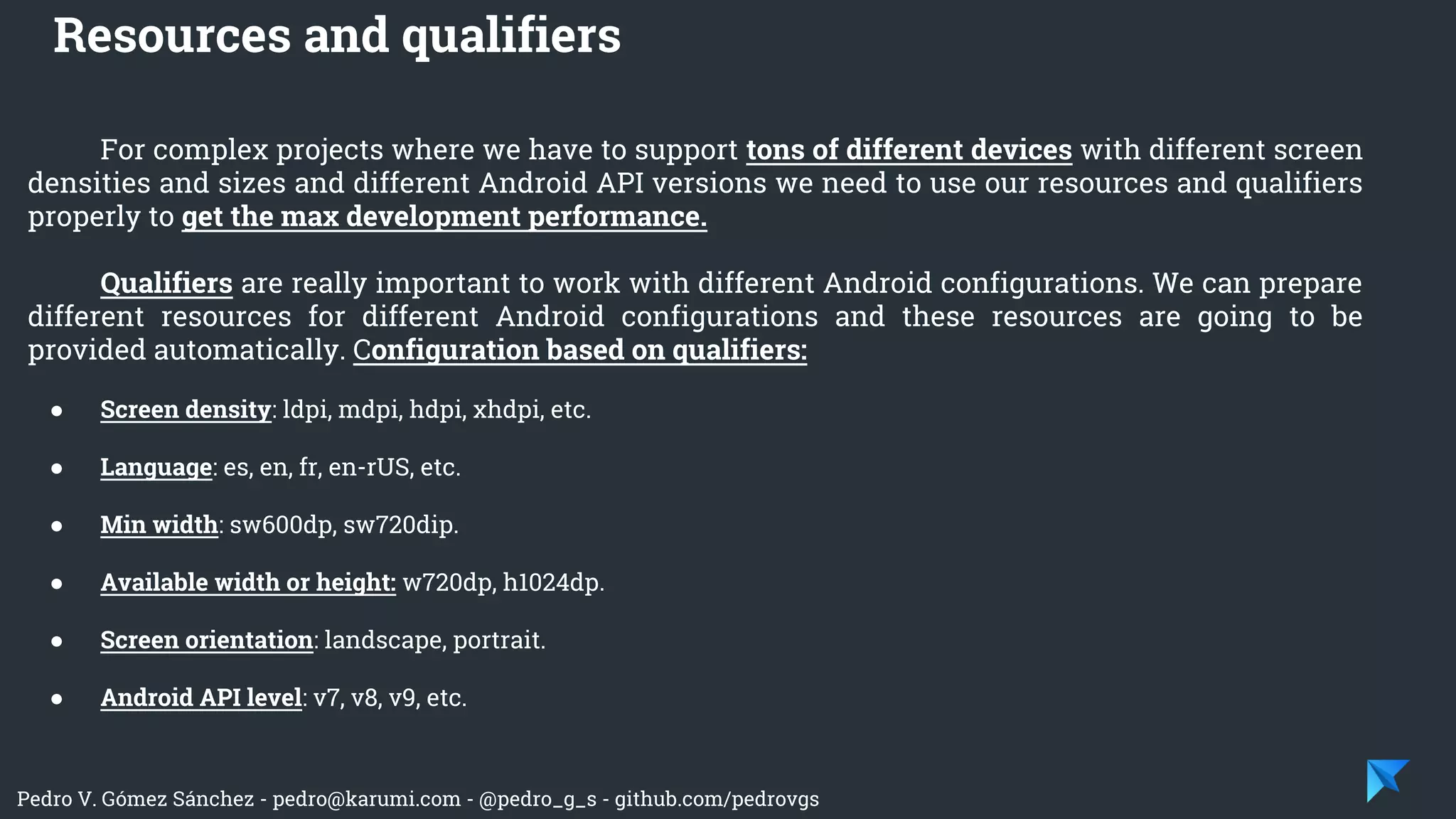 Pedro V. Gómez Sánchez - pedro@karumi.com - @pedro_g_s - github.com/pedrovgs
For complex projects where we have to support tons of different devices with different screen
densities and sizes and different Android API versions we need to use our resources and qualifiers
properly to get the max development performance.
Qualifiers are really important to work with different Android configurations. We can prepare
different resources for different Android configurations and these resources are going to be
provided automatically. Configuration based on qualifiers:
● Screen density: ldpi, mdpi, hdpi, xhdpi, etc.
● Language: es, en, fr, en-rUS, etc.
● Min width: sw600dp, sw720dip.
● Available width or height: w720dp, h1024dp.
● Screen orientation: landscape, portrait.
● Android API level: v7, v8, v9, etc.
Resources and qualifiers
 