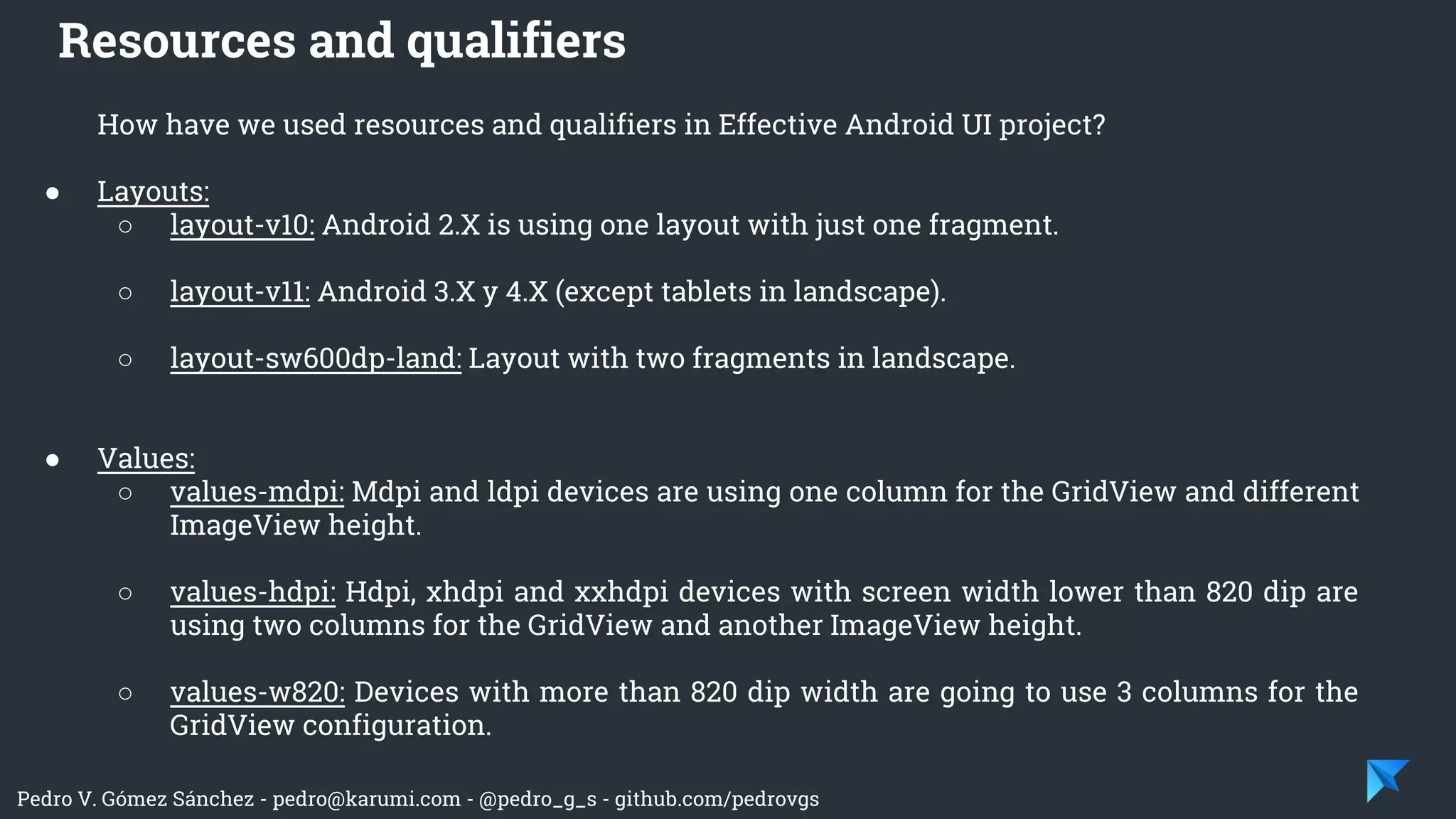 Pedro V. Gómez Sánchez - pedro@karumi.com - @pedro_g_s - github.com/pedrovgs
How have we used resources and qualifiers in Effective Android UI project?
● Layouts:
○ layout-v10: Android 2.X is using one layout with just one fragment.
○ layout-v11: Android 3.X y 4.X (except tablets in landscape).
○ layout-sw600dp-land: Layout with two fragments in landscape.
● Values:
○ values-mdpi: Mdpi and ldpi devices are using one column for the GridView and different
ImageView height.
○ values-hdpi: Hdpi, xhdpi and xxhdpi devices with screen width lower than 820 dip are
using two columns for the GridView and another ImageView height.
○ values-w820: Devices with more than 820 dip width are going to use 3 columns for the
GridView configuration.
Resources and qualifiers
 