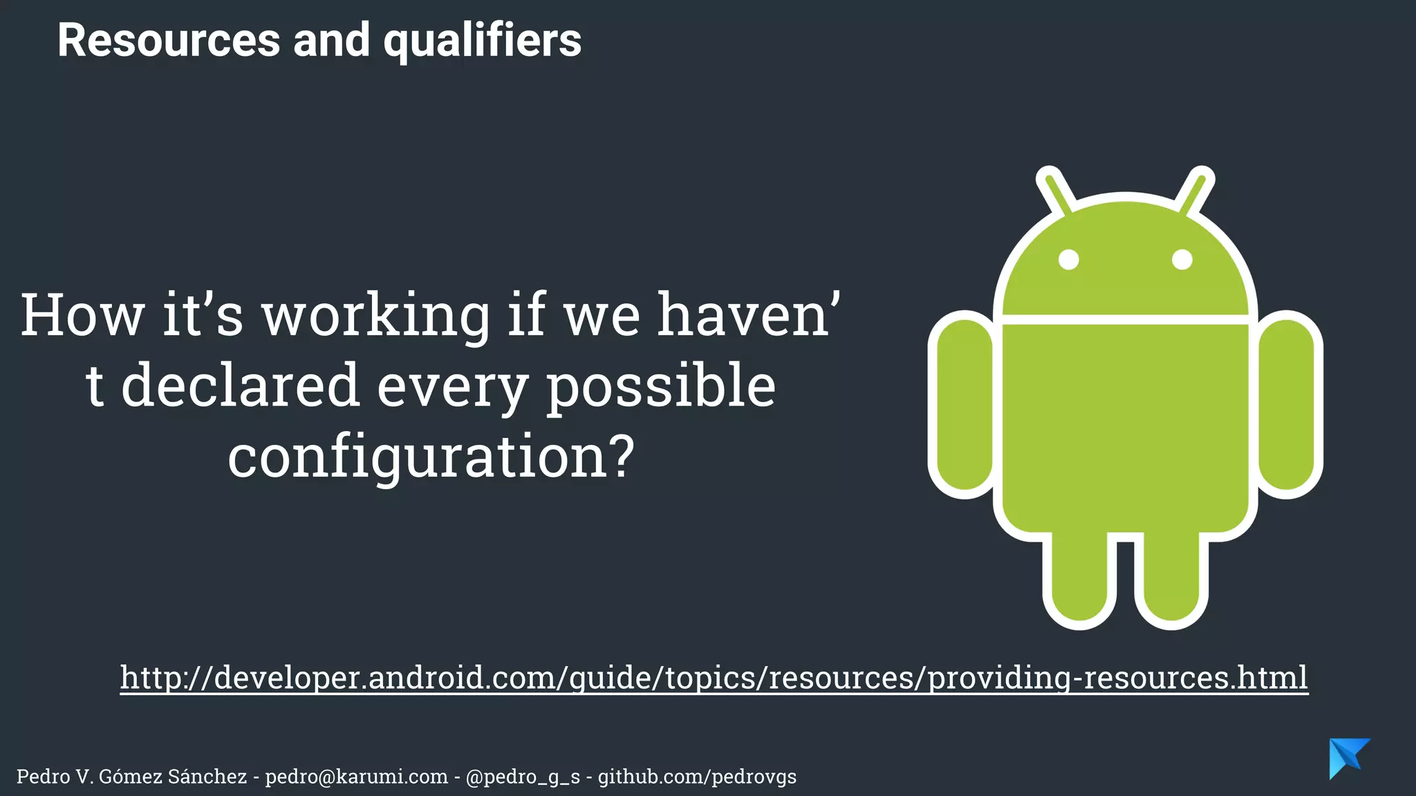 Pedro V. Gómez Sánchez - pedro@karumi.com - @pedro_g_s - github.com/pedrovgs
Resources and qualifiers
http://developer.android.com/guide/topics/resources/providing-resources.html
How it’s working if we haven’
t declared every possible
configuration?
 