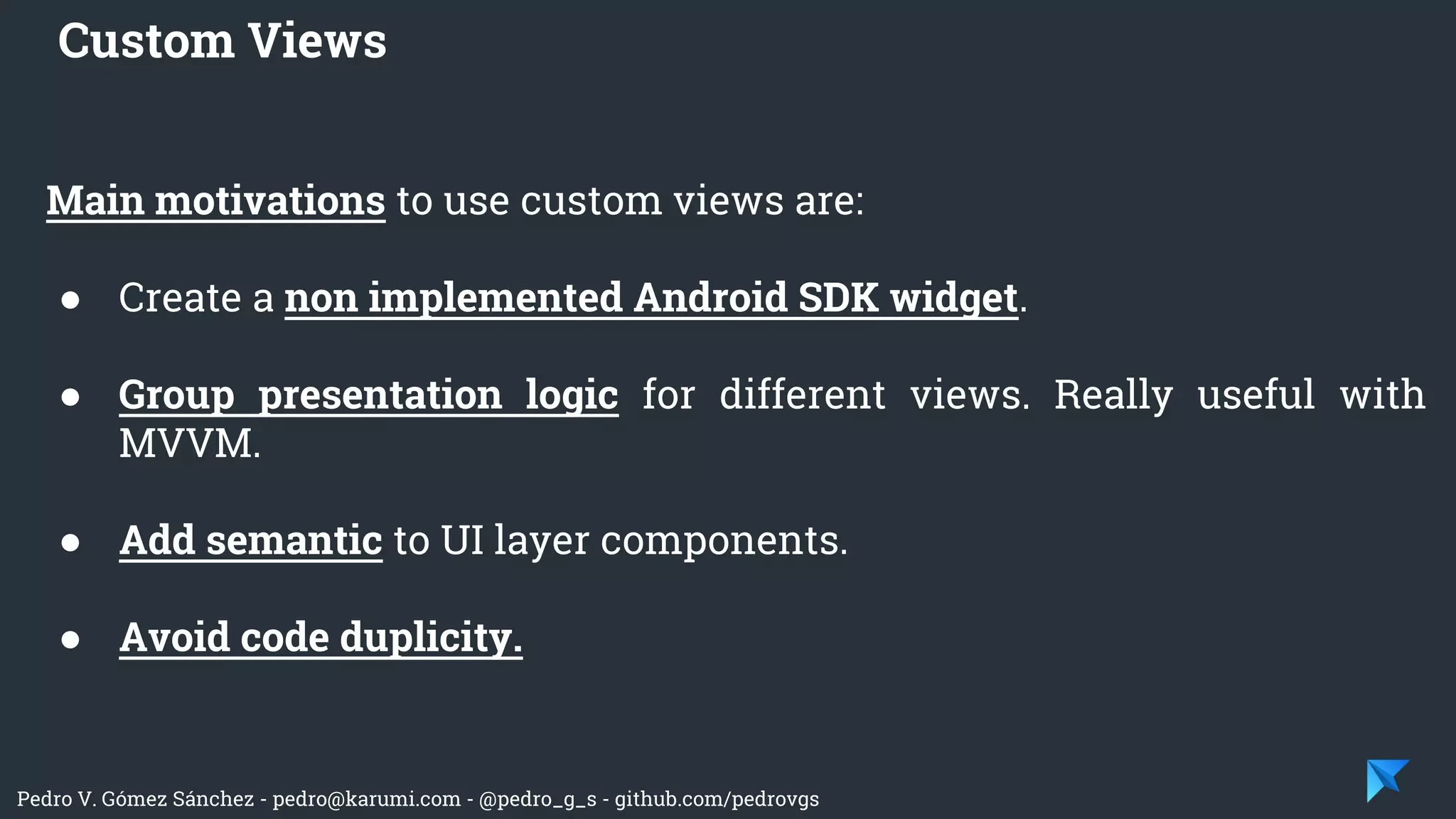 Pedro V. Gómez Sánchez - pedro@karumi.com - @pedro_g_s - github.com/pedrovgs
Main motivations to use custom views are:
● Create a non implemented Android SDK widget.
● Group presentation logic for different views. Really useful with
MVVM.
● Add semantic to UI layer components.
● Avoid code duplicity.
Custom Views
 