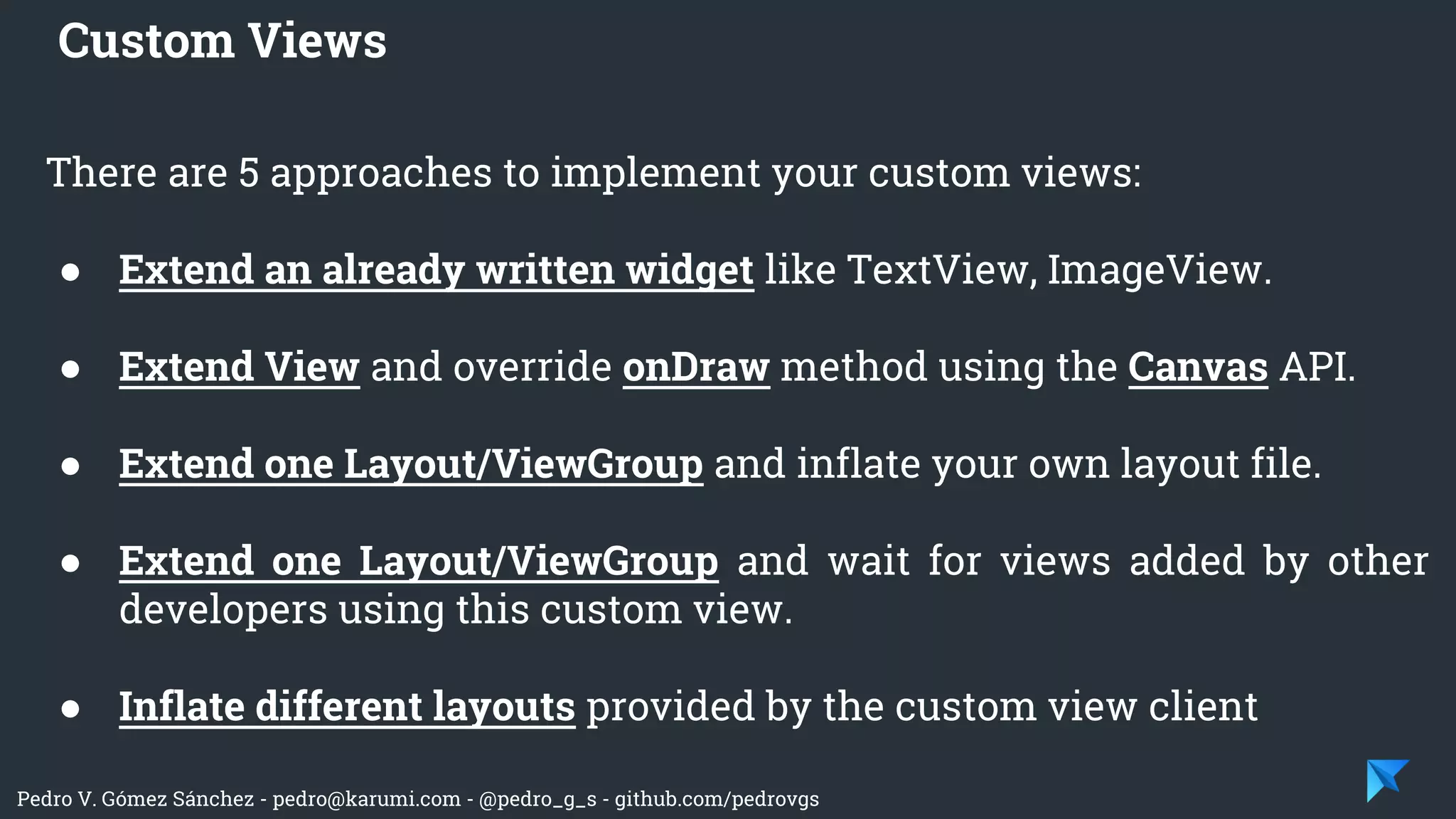 Pedro V. Gómez Sánchez - pedro@karumi.com - @pedro_g_s - github.com/pedrovgs
There are 5 approaches to implement your custom views:
● Extend an already written widget like TextView, ImageView.
● Extend View and override onDraw method using the Canvas API.
● Extend one Layout/ViewGroup and inflate your own layout file.
● Extend one Layout/ViewGroup and wait for views added by other
developers using this custom view.
● Inflate different layouts provided by the custom view client
Custom Views
 