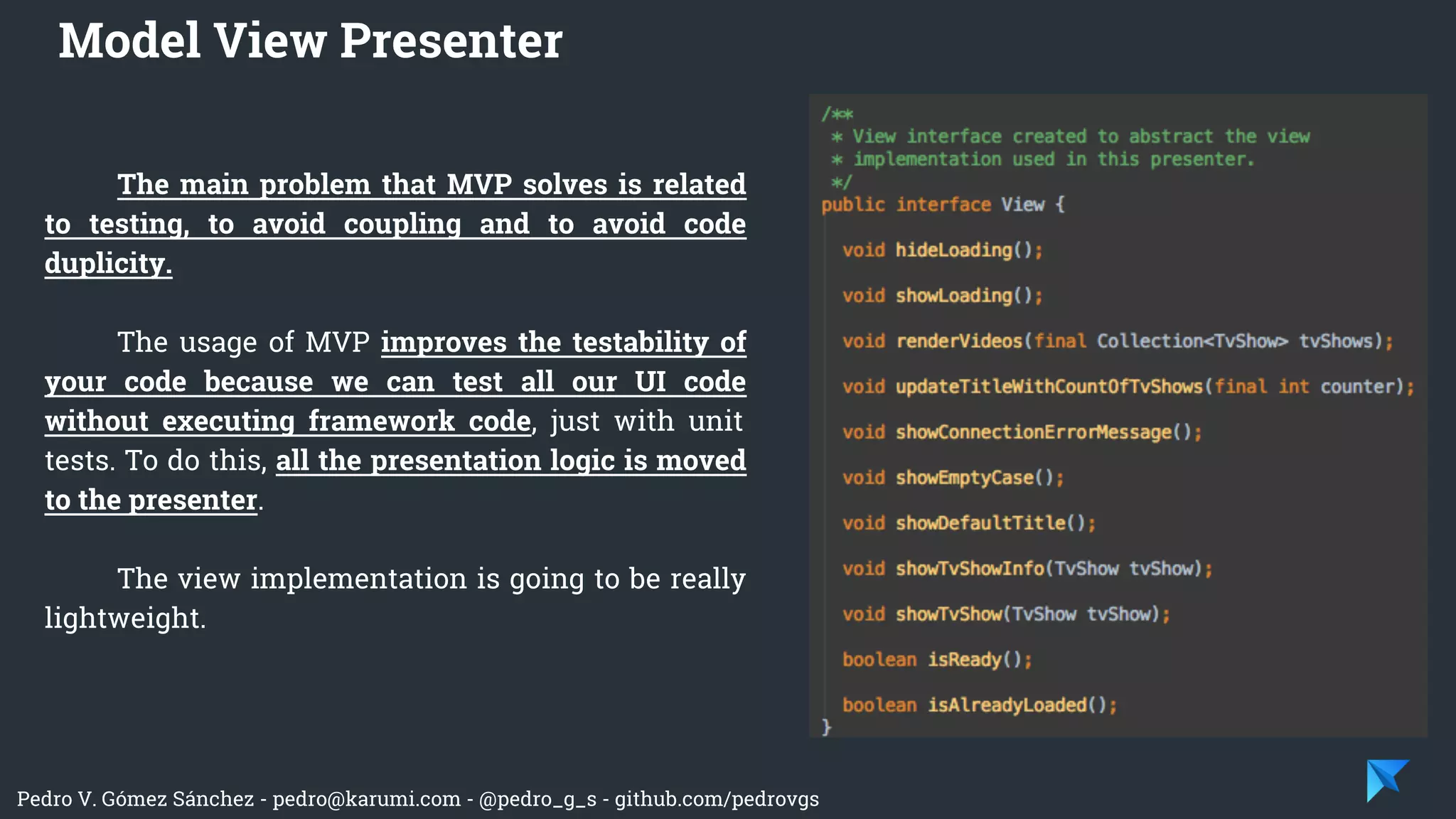 Pedro V. Gómez Sánchez - pedro@karumi.com - @pedro_g_s - github.com/pedrovgs
The main problem that MVP solves is related
to testing, to avoid coupling and to avoid code
duplicity.
The usage of MVP improves the testability of
your code because we can test all our UI code
without executing framework code, just with unit
tests. To do this, all the presentation logic is moved
to the presenter.
The view implementation is going to be really
lightweight.
Model View Presenter
 