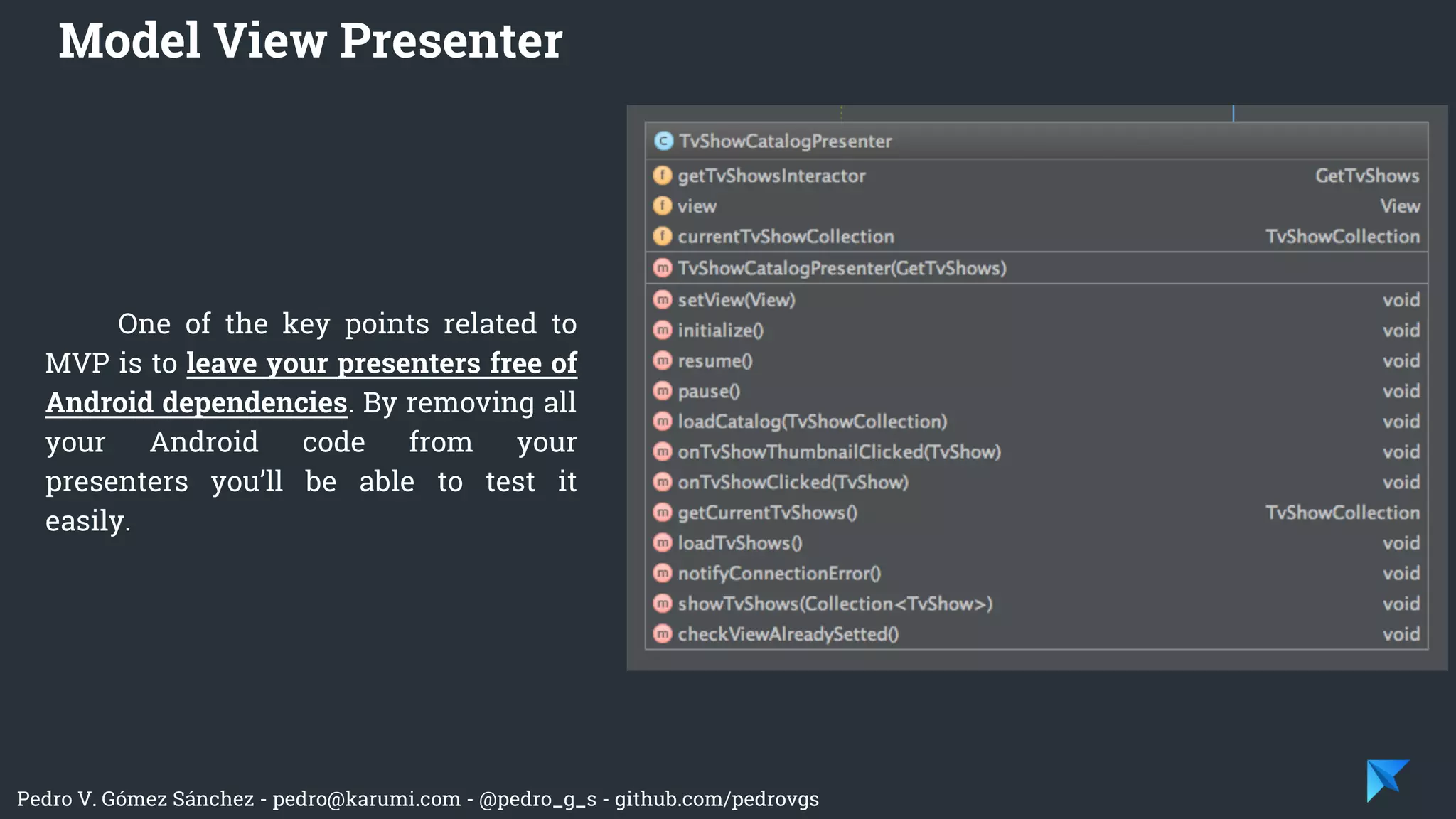 Pedro V. Gómez Sánchez - pedro@karumi.com - @pedro_g_s - github.com/pedrovgs
One of the key points related to
MVP is to leave your presenters free of
Android dependencies. By removing all
your Android code from your
presenters you’ll be able to test it
easily.
Model View Presenter
 