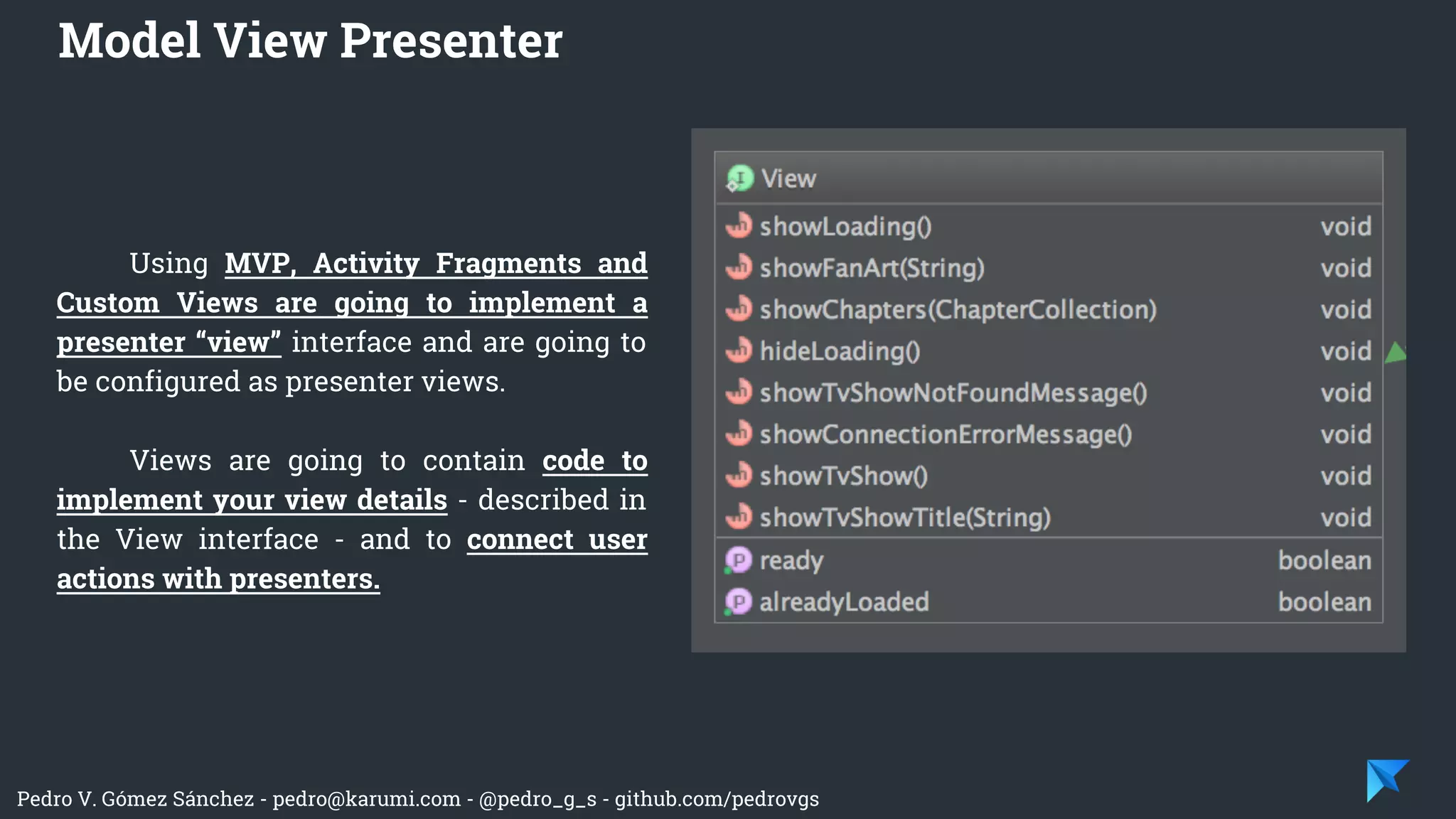 Pedro V. Gómez Sánchez - pedro@karumi.com - @pedro_g_s - github.com/pedrovgs
Using MVP, Activity Fragments and
Custom Views are going to implement a
presenter “view” interface and are going to
be configured as presenter views.
Views are going to contain code to
implement your view details - described in
the View interface - and to connect user
actions with presenters.
Model View Presenter
 