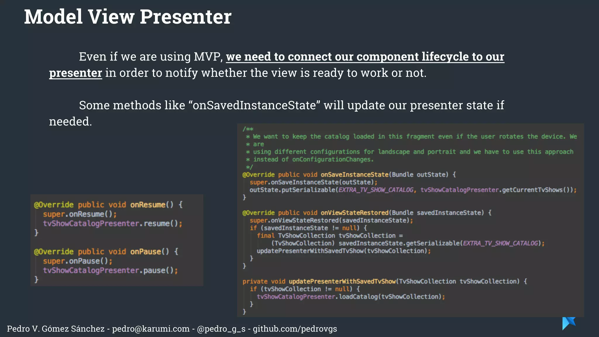 Pedro V. Gómez Sánchez - pedro@karumi.com - @pedro_g_s - github.com/pedrovgs
Even if we are using MVP, we need to connect our component lifecycle to our
presenter in order to notify whether the view is ready to work or not.
Some methods like “onSavedInstanceState” will update our presenter state if
needed.
Model View Presenter
 