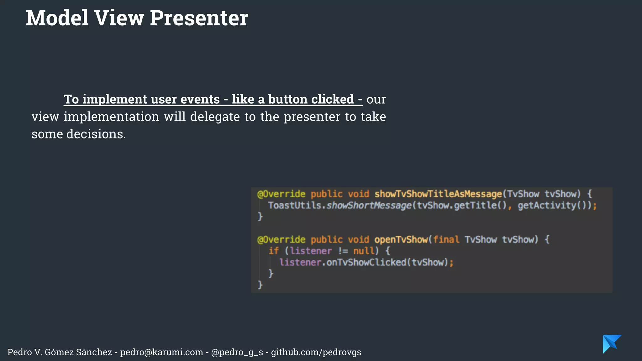 Pedro V. Gómez Sánchez - pedro@karumi.com - @pedro_g_s - github.com/pedrovgs
Model View Presenter
To implement user events - like a button clicked - our
view implementation will delegate to the presenter to take
some decisions.
 