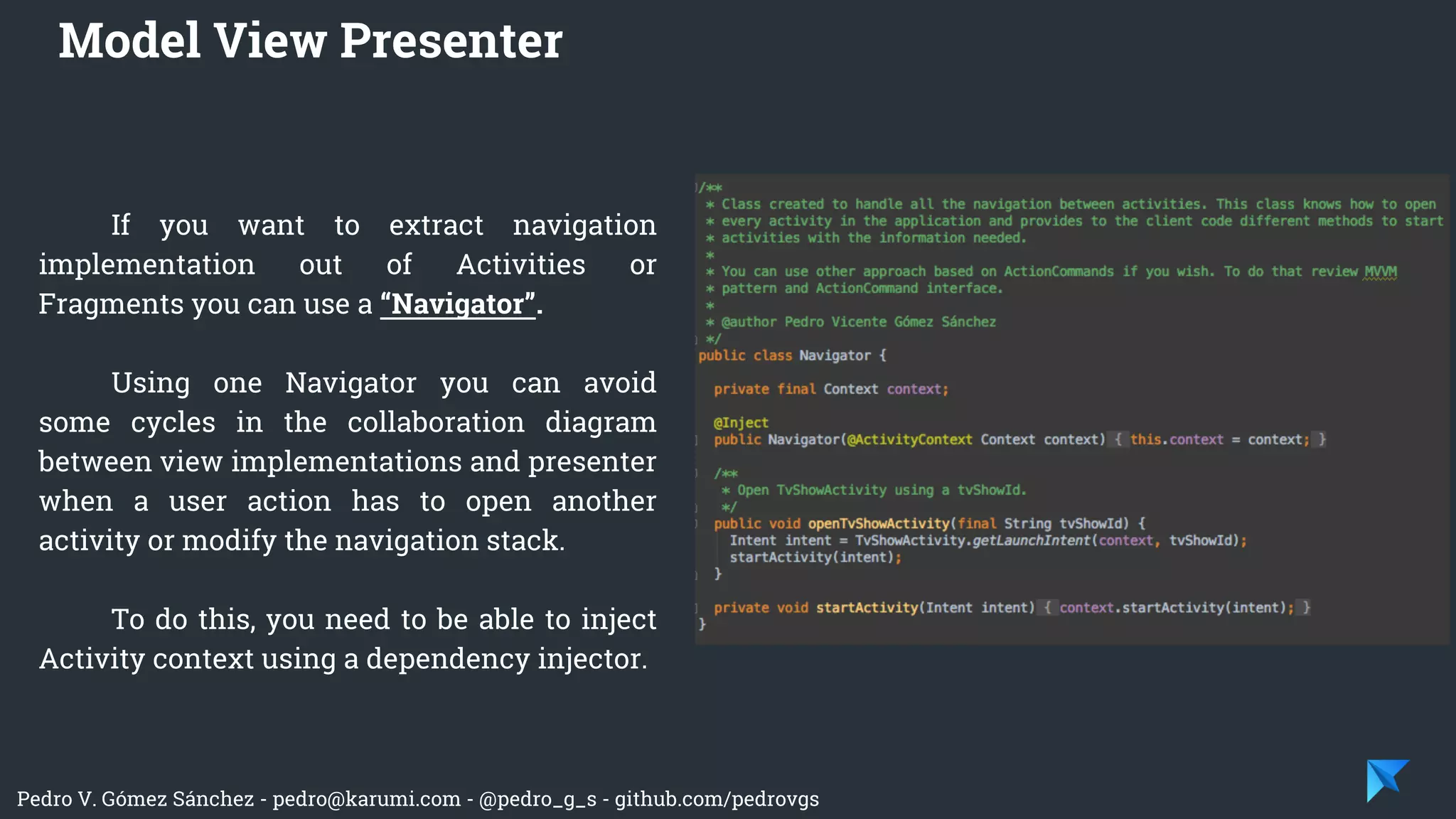 Pedro V. Gómez Sánchez - pedro@karumi.com - @pedro_g_s - github.com/pedrovgs
If you want to extract navigation
implementation out of Activities or
Fragments you can use a “Navigator”.
Using one Navigator you can avoid
some cycles in the collaboration diagram
between view implementations and presenter
when a user action has to open another
activity or modify the navigation stack.
To do this, you need to be able to inject
Activity context using a dependency injector.
Model View Presenter
 