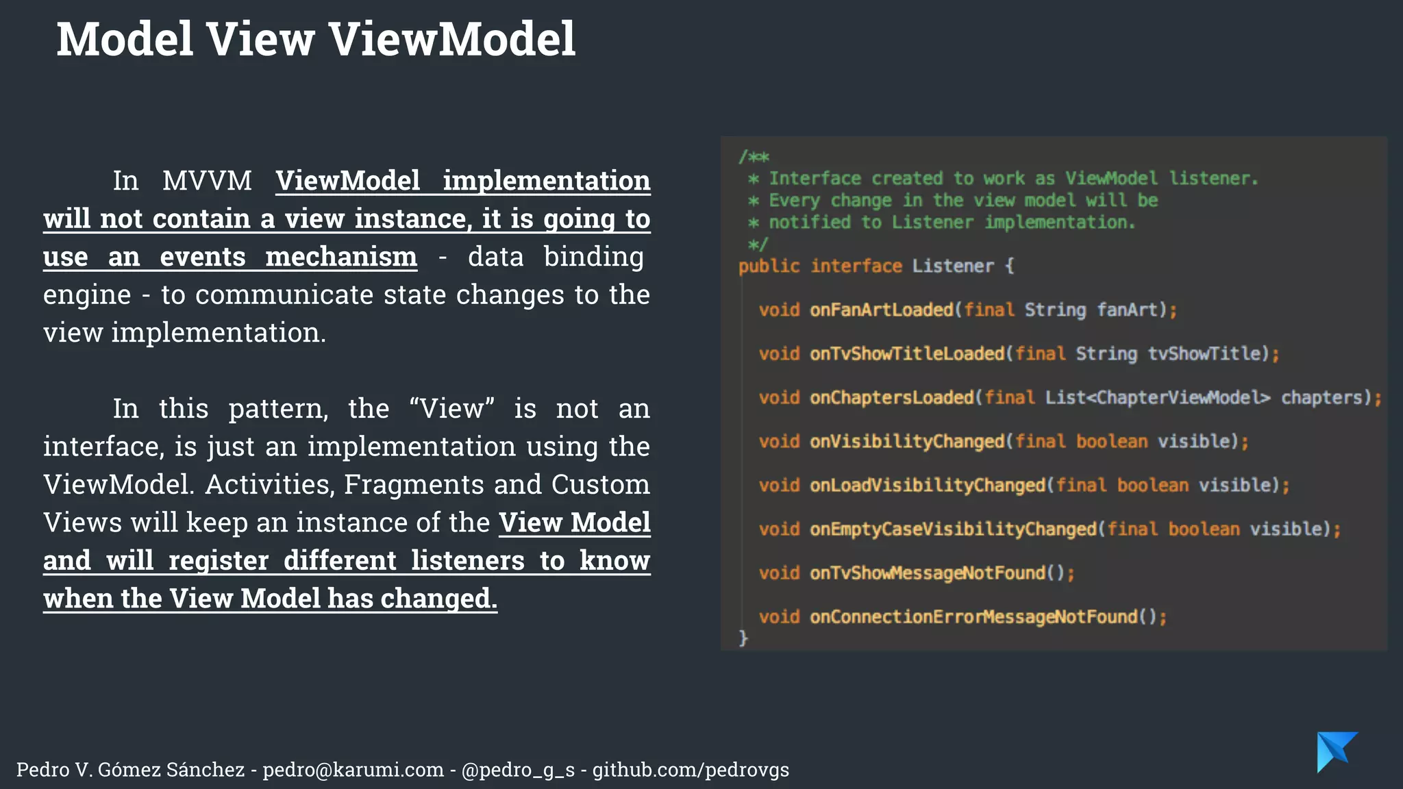 Pedro V. Gómez Sánchez - pedro@karumi.com - @pedro_g_s - github.com/pedrovgs
In MVVM ViewModel implementation
will not contain a view instance, it is going to
use an events mechanism - data binding
engine - to communicate state changes to the
view implementation.
In this pattern, the “View” is not an
interface, is just an implementation using the
ViewModel. Activities, Fragments and Custom
Views will keep an instance of the View Model
and will register different listeners to know
when the View Model has changed.
Model View ViewModel
 