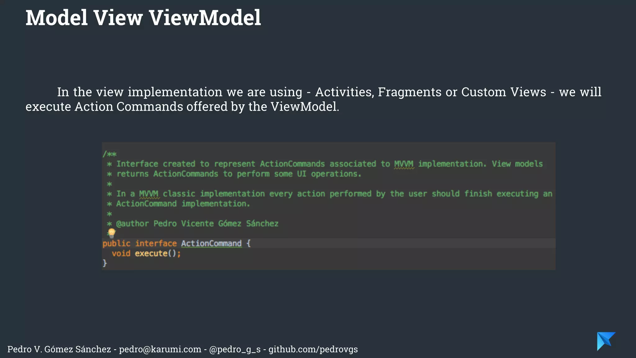 Pedro V. Gómez Sánchez - pedro@karumi.com - @pedro_g_s - github.com/pedrovgs
In the view implementation we are using - Activities, Fragments or Custom Views - we will
execute Action Commands offered by the ViewModel.
Model View ViewModel
 