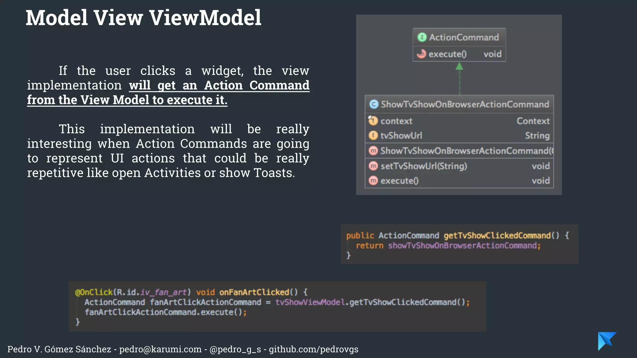 Pedro V. Gómez Sánchez - pedro@karumi.com - @pedro_g_s - github.com/pedrovgs
If the user clicks a widget, the view
implementation will get an Action Command
from the View Model to execute it.
This implementation will be really
interesting when Action Commands are going
to represent UI actions that could be really
repetitive like open Activities or show Toasts.
Model View ViewModel
 