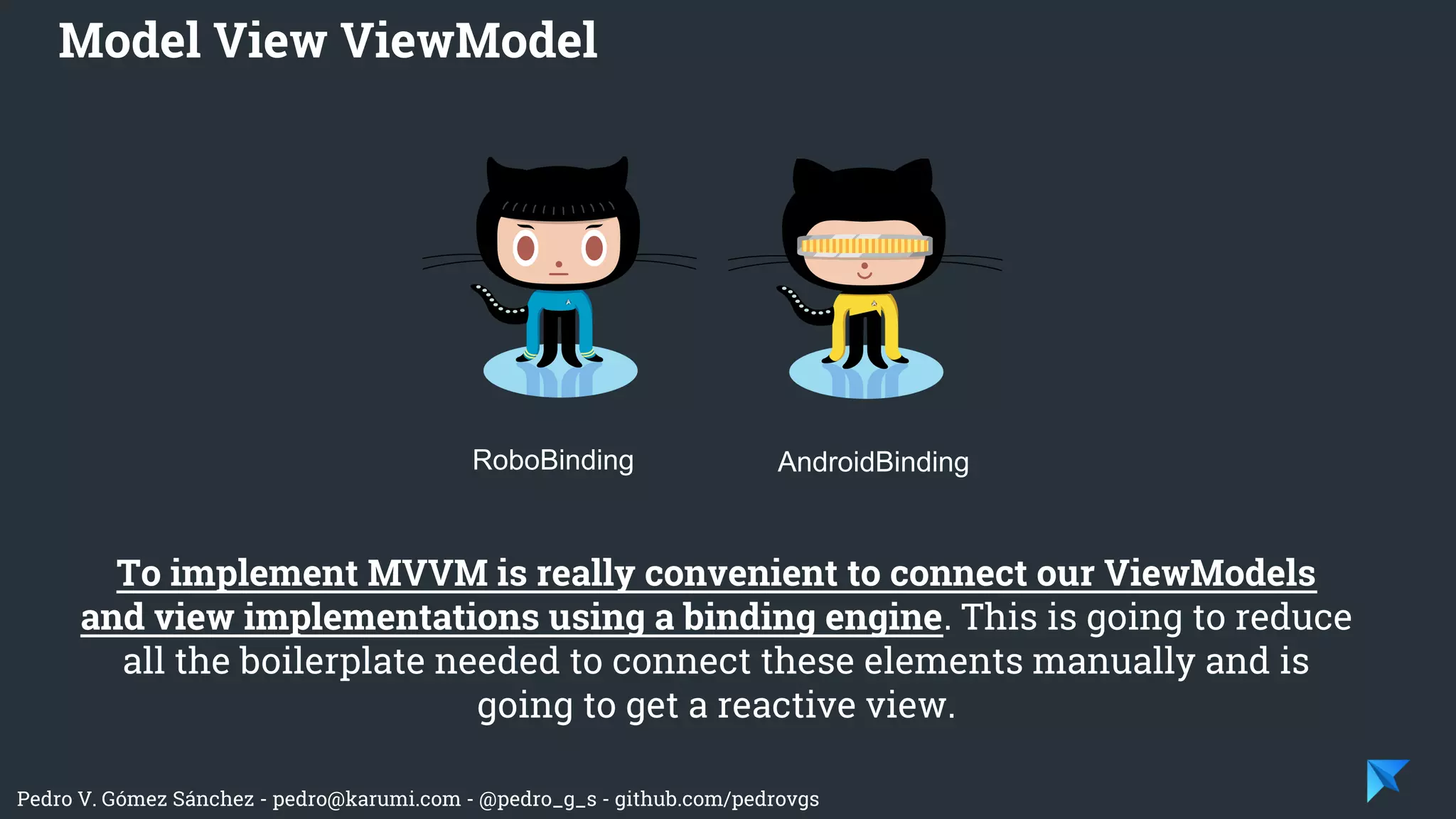 Pedro V. Gómez Sánchez - pedro@karumi.com - @pedro_g_s - github.com/pedrovgs
To implement MVVM is really convenient to connect our ViewModels
and view implementations using a binding engine. This is going to reduce
all the boilerplate needed to connect these elements manually and is
going to get a reactive view.
Model View ViewModel
RoboBinding AndroidBinding
 