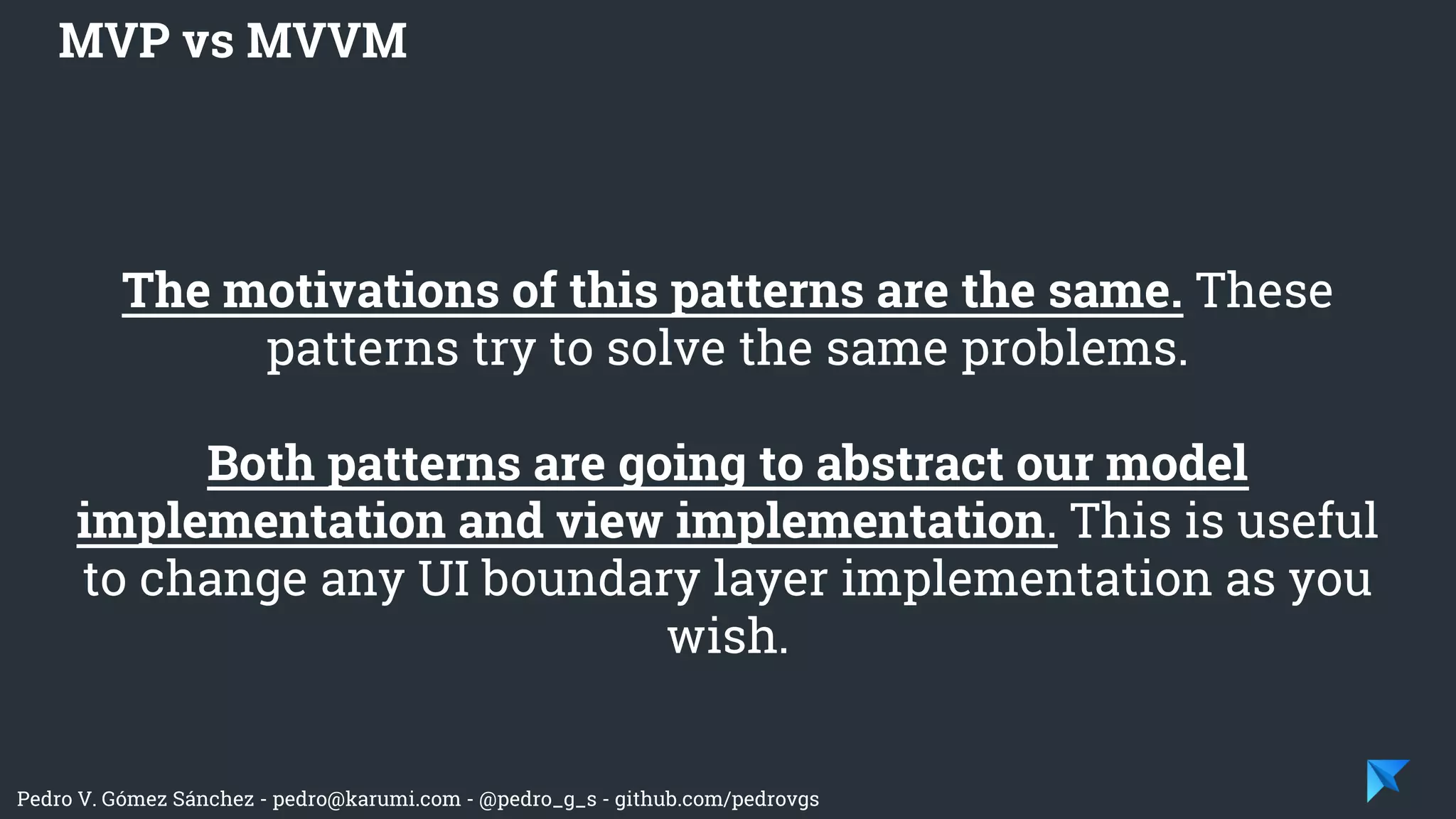 Pedro V. Gómez Sánchez - pedro@karumi.com - @pedro_g_s - github.com/pedrovgs
The motivations of this patterns are the same. These
patterns try to solve the same problems.
Both patterns are going to abstract our model
implementation and view implementation. This is useful
to change any UI boundary layer implementation as you
wish.
MVP vs MVVM
 