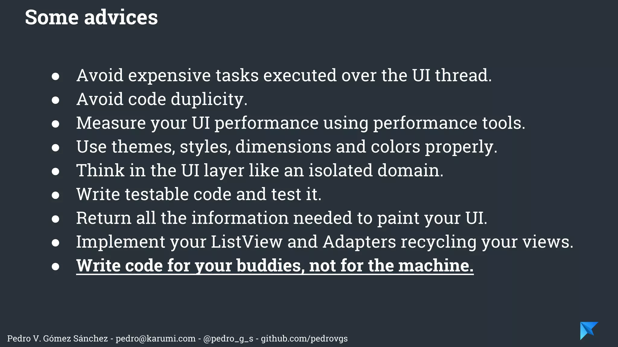Pedro V. Gómez Sánchez - pedro@karumi.com - @pedro_g_s - github.com/pedrovgs
● Avoid expensive tasks executed over the UI thread.
● Avoid code duplicity.
● Measure your UI performance using performance tools.
● Use themes, styles, dimensions and colors properly.
● Think in the UI layer like an isolated domain.
● Write testable code and test it.
● Return all the information needed to paint your UI.
● Implement your ListView and Adapters recycling your views.
● Write code for your buddies, not for the machine.
Some advices
 