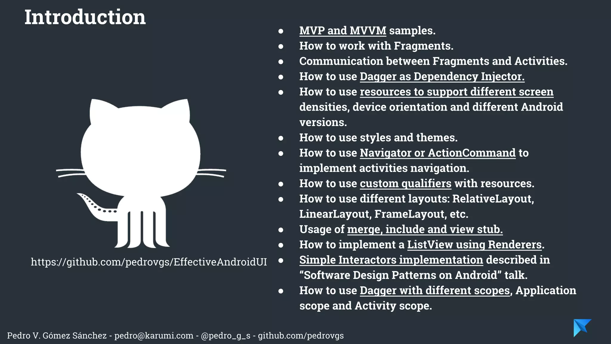 Pedro V. Gómez Sánchez - pedro@karumi.com - @pedro_g_s - github.com/pedrovgs
● MVP and MVVM samples.
● How to work with Fragments.
● Communication between Fragments and Activities.
● How to use Dagger as Dependency Injector.
● How to use resources to support different screen
densities, device orientation and different Android
versions.
● How to use styles and themes.
● How to use Navigator or ActionCommand to
implement activities navigation.
● How to use custom qualifiers with resources.
● How to use different layouts: RelativeLayout,
LinearLayout, FrameLayout, etc.
● Usage of merge, include and view stub.
● How to implement a ListView using Renderers.
● Simple Interactors implementation described in
“Software Design Patterns on Android” talk.
● How to use Dagger with different scopes, Application
scope and Activity scope.
Introduction
https://github.com/pedrovgs/EffectiveAndroidUI
 