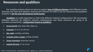 Pedro V. Gómez Sánchez - pedro@karumi.com - @pedro_g_s - github.com/pedrovgs
For complex projects where we have to support tons of different devices with different screen
densities and sizes and different Android API versions we need to use our resources and qualifiers
properly to get the max development performance.
Qualifiers are really important to work with different Android configurations. We can prepare
different resources for different Android configurations and these resources are going to be
provided automatically. Configuration based on qualifiers:
● Screen density: ldpi, mdpi, hdpi, xhdpi, etc.
● Language: es, en, fr, en-rUS, etc.
● Min width: sw600dp, sw720dip.
● Available width or height: w720dp, h1024dp.
● Screen orientation: landscape, portrait.
● Android API level: v7, v8, v9, etc.
Resources and qualifiers
 