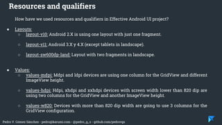 Pedro V. Gómez Sánchez - pedro@karumi.com - @pedro_g_s - github.com/pedrovgs
How have we used resources and qualifiers in Effective Android UI project?
● Layouts:
○ layout-v10: Android 2.X is using one layout with just one fragment.
○ layout-v11: Android 3.X y 4.X (except tablets in landscape).
○ layout-sw600dp-land: Layout with two fragments in landscape.
● Values:
○ values-mdpi: Mdpi and ldpi devices are using one column for the GridView and different
ImageView height.
○ values-hdpi: Hdpi, xhdpi and xxhdpi devices with screen width lower than 820 dip are
using two columns for the GridView and another ImageView height.
○ values-w820: Devices with more than 820 dip width are going to use 3 columns for the
GridView configuration.
Resources and qualifiers
 