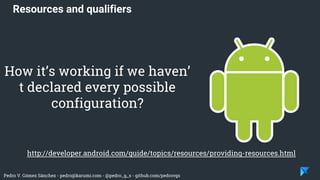 Pedro V. Gómez Sánchez - pedro@karumi.com - @pedro_g_s - github.com/pedrovgs
Resources and qualifiers
http://developer.android.com/guide/topics/resources/providing-resources.html
How it’s working if we haven’
t declared every possible
configuration?
 