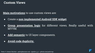Pedro V. Gómez Sánchez - pedro@karumi.com - @pedro_g_s - github.com/pedrovgs
Main motivations to use custom views are:
● Create a non implemented Android SDK widget.
● Group presentation logic for different views. Really useful with
MVVM.
● Add semantic to UI layer components.
● Avoid code duplicity.
Custom Views
 