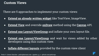 Pedro V. Gómez Sánchez - pedro@karumi.com - @pedro_g_s - github.com/pedrovgs
There are 5 approaches to implement your custom views:
● Extend an already written widget like TextView, ImageView.
● Extend View and override onDraw method using the Canvas API.
● Extend one Layout/ViewGroup and inflate your own layout file.
● Extend one Layout/ViewGroup and wait for views added by other
developers using this custom view.
● Inflate different layouts provided by the custom view client
Custom Views
 