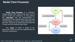 Pedro V. Gómez Sánchez - pedro@karumi.com - @pedro_g_s - github.com/pedrovgs
Model View Presenter is a software
design pattern that comes from MVC and is
used to build user interfaces. In this pattern,
the “presenter” has the responsibility to
implement all the presentation logic and data
transformation in order to send information to
the view. Works as an abstraction between the
UI layer and the business logic layer.
The “view” in MVP is going to be
abstracted using an interface implemented by
Android components.
Model View Presenter
 
