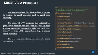 Pedro V. Gómez Sánchez - pedro@karumi.com - @pedro_g_s - github.com/pedrovgs
The main problem that MVP solves is related
to testing, to avoid coupling and to avoid code
duplicity.
The usage of MVP improves the testability of
your code because we can test all our UI code
without executing framework code, just with unit
tests. To do this, all the presentation logic is moved
to the presenter.
The view implementation is going to be really
lightweight.
Model View Presenter
 