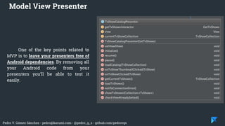 Pedro V. Gómez Sánchez - pedro@karumi.com - @pedro_g_s - github.com/pedrovgs
One of the key points related to
MVP is to leave your presenters free of
Android dependencies. By removing all
your Android code from your
presenters you’ll be able to test it
easily.
Model View Presenter
 