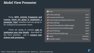 Pedro V. Gómez Sánchez - pedro@karumi.com - @pedro_g_s - github.com/pedrovgs
Using MVP, Activity Fragments and
Custom Views are going to implement a
presenter “view” interface and are going to
be configured as presenter views.
Views are going to contain code to
implement your view details - described in
the View interface - and to connect user
actions with presenters.
Model View Presenter
 